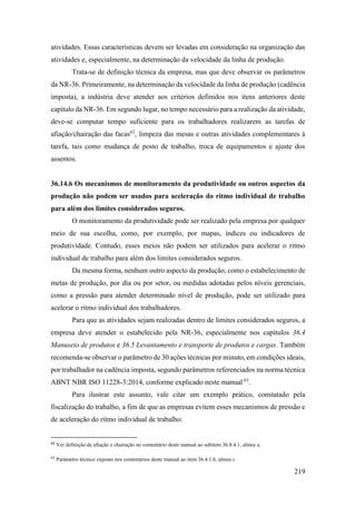 219
atividades. Essas características devem ser levadas em consideração na organização das
atividades e, especialmente, na determinação da velocidade da linha de produção.
Trata-se de definição técnica da empresa, mas que deve observar os parâmetros
da NR-36. Primeiramente, na determinação da velocidade da linha de produção (cadência
imposta), a indústria deve atender aos critérios definidos nos itens anteriores deste
capítulo da NR-36. Em segundo lugar, no tempo necessário para a realização da atividade,
deve-se computar tempo suficiente para os trabalhadores realizarem as tarefas de
afiação/chairação das facas62
, limpeza das mesas e outras atividades complementares à
tarefa, tais como mudança de posto de trabalho, troca de equipamentos e ajuste dos
assentos.
36.14.6 Os mecanismos de monitoramento da produtividade ou outros aspectos da
produção não podem ser usados para aceleração do ritmo individual de trabalho
para além dos limites considerados seguros.
O monitoramento da produtividade pode ser realizado pela empresa por qualquer
meio de sua escolha, como, por exemplo, por mapas, índices ou indicadores de
produtividade. Contudo, esses meios não podem ser utilizados para acelerar o ritmo
individual de trabalho para além dos limites considerados seguros.
Da mesma forma, nenhum outro aspecto da produção, como o estabelecimento de
metas de produção, por dia ou por setor, ou medidas adotadas pelos níveis gerenciais,
como a pressão para atender determinado nível de produção, pode ser utilizado para
acelerar o ritmo individual dos trabalhadores.
Para que as atividades sejam realizadas dentro de limites considerados seguros, a
empresa deve atender o estabelecido pela NR-36, especialmente nos capítulos 36.4
Manuseio de produtos e 36.5 Levantamento e transporte de produtos e cargas. Também
recomenda-se observar o parâmetro de 30 ações técnicas por minuto, em condições ideais,
por trabalhador na cadência imposta, segundo parâmetros referenciados na norma técnica
ABNT NBR ISO 11228-3:2014, conforme explicado neste manual 63
.
Para ilustrar este assunto, vale citar um exemplo prático, constatado pela
fiscalização do trabalho, a fim de que as empresas evitem esses mecanismos de pressão e
de aceleração do ritmo individual de trabalho:
62
Ver definição de afiação e chairação no comentário deste manual ao subitem 36.8.4.1, alínea a.
63
Parâmetro técnico exposto nos comentários deste manual ao item 36.4.1.6, alínea c.
 