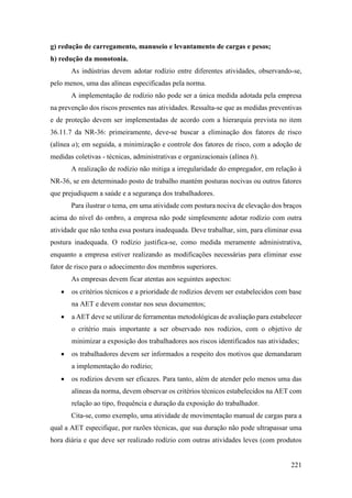 221
g) redução de carregamento, manuseio e levantamento de cargas e pesos;
h) redução da monotonia.
As indústrias devem adotar rodízio entre diferentes atividades, observando-se,
pelo menos, uma das alíneas especificadas pela norma.
A implementação de rodízio não pode ser a única medida adotada pela empresa
na prevenção dos riscos presentes nas atividades. Ressalta-se que as medidas preventivas
e de proteção devem ser implementadas de acordo com a hierarquia prevista no item
36.11.7 da NR-36: primeiramente, deve-se buscar a eliminação dos fatores de risco
(alínea a); em seguida, a minimização e controle dos fatores de risco, com a adoção de
medidas coletivas - técnicas, administrativas e organizacionais (alínea b).
A realização de rodízio não mitiga a irregularidade do empregador, em relação à
NR-36, se em determinado posto de trabalho mantém posturas nocivas ou outros fatores
que prejudiquem a saúde e a segurança dos trabalhadores.
Para ilustrar o tema, em uma atividade com postura nociva de elevação dos braços
acima do nível do ombro, a empresa não pode simplesmente adotar rodízio com outra
atividade que não tenha essa postura inadequada. Deve trabalhar, sim, para eliminar essa
postura inadequada. O rodízio justifica-se, como medida meramente administrativa,
enquanto a empresa estiver realizando as modificações necessárias para eliminar esse
fator de risco para o adoecimento dos membros superiores.
As empresas devem ficar atentas aos seguintes aspectos:
• os critérios técnicos e a prioridade de rodízios devem ser estabelecidos com base
na AET e devem constar nos seus documentos;
• a AET deve se utilizar de ferramentas metodológicas de avaliação para estabelecer
o critério mais importante a ser observado nos rodízios, com o objetivo de
minimizar a exposição dos trabalhadores aos riscos identificados nas atividades;
• os trabalhadores devem ser informados a respeito dos motivos que demandaram
a implementação do rodízio;
• os rodízios devem ser eficazes. Para tanto, além de atender pelo menos uma das
alíneas da norma, devem observar os critérios técnicos estabelecidos na AET com
relação ao tipo, frequência e duração da exposição do trabalhador.
Cita-se, como exemplo, uma atividade de movimentação manual de cargas para a
qual a AET especifique, por razões técnicas, que sua duração não pode ultrapassar uma
hora diária e que deve ser realizado rodízio com outras atividades leves (com produtos
 