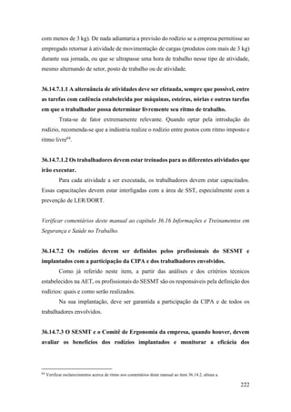 222
com menos de 3 kg). De nada adiantaria a previsão do rodízio se a empresa permitisse ao
empregado retornar à atividade de movimentação de cargas (produtos com mais de 3 kg)
durante sua jornada, ou que se ultrapasse uma hora de trabalho nesse tipo de atividade,
mesmo alternando de setor, posto de trabalho ou de atividade.
36.14.7.1.1 A alternância de atividades deve ser efetuada, sempre que possível, entre
as tarefas com cadência estabelecida por máquinas, esteiras, nórias e outras tarefas
em que o trabalhador possa determinar livremente seu ritmo de trabalho.
Trata-se de fator extremamente relevante. Quando optar pela introdução do
rodízio, recomenda-se que a indústria realize o rodízio entre postos com ritmo imposto e
ritmo livre64
.
36.14.7.1.2 Os trabalhadores devem estar treinados para as diferentes atividades que
irão executar.
Para cada atividade a ser executada, os trabalhadores devem estar capacitados.
Essas capacitações devem estar interligadas com a área de SST, especialmente com a
prevenção de LER/DORT.
Verificar comentários deste manual ao capítulo 36.16 Informações e Treinamentos em
Segurança e Saúde no Trabalho.
36.14.7.2 Os rodízios devem ser definidos pelos profissionais do SESMT e
implantados com a participação da CIPA e dos trabalhadores envolvidos.
Como já referido neste item, a partir das análises e dos critérios técnicos
estabelecidos na AET, os profissionais do SESMT são os responsáveis pela definição dos
rodízios: quais e como serão realizados.
Na sua implantação, deve ser garantida a participação da CIPA e de todos os
trabalhadores envolvidos.
36.14.7.3 O SESMT e o Comitê de Ergonomia da empresa, quando houver, devem
avaliar os benefícios dos rodízios implantados e monitorar a eficácia dos
64
Verificar esclarecimentos acerca de ritmo nos comentários deste manual ao item 36.14.2, alínea a.
 