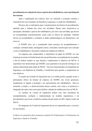 223
procedimentos na redução de riscos e queixas dos trabalhadores, com a participação
dos mesmos.
Após a implantação dos rodízios, deve ser realizada a avaliação contínua e
sistemática dos seus resultados em benefício à segurança e à saúde dos trabalhadores.
Diversos são os indicadores para o monitoramento da eficácia de procedimentos
adotados para a redução dos riscos nas atividades. Dentre estes, destacam-se as
percepções, demandas e queixas dos trabalhadores, por setor e por atividade, que devem
ser acompanhadas sistematicamente, assim como os fatores de satisfação. Também
devem ser acompanhados e avaliados os dados epidemiológicos, de absenteísmo e de
turnover.
O SESMT deve ser o coordenador desse processo de acompanhamento e
avaliação, coletando dados, interligando setores, realizando a interlocução com a direção
e com os trabalhadores e buscando a adoção de medidas de melhoria.
As empresas que compreendem a importância do papel do SESMT em suas
estruturas investem no fortalecimento de seus profissionais e na ampliação do seu quadro,
a fim de melhor cumprir as suas funções e implementar os objetivos da NR-36. A
experiência tem demonstrado que SESMT, cujo quantitativo de pessoal restringe-se ao
mínimo determinado pela tabela da NR-04 – Serviços Especializados em Engenharia de
Segurança e em Medicina do Trabalho, é insuficiente para garantir o cumprimento de
seus objetivos.
A criação dos Comitês de Ergonomia tem se revelado positiva quando ocorre a
participação efetiva da direção da empresa, do SESMT, dos níveis gerenciais,
notadamente os ligados à produção e de representantes dos trabalhadores. Deve-se
estimular a criação e o desenvolvimento desses comitês, com vistas a se promover a
integração das ações, bem como para facilitar a adoção de medidas previstas na NR-36.
As reuniões do Comitê de Ergonomia podem criar uma sistemática de
acompanhamento, avaliação e implementação de medidas ergonômicas e de
procedimentos que levam à melhoria contínua da prevenção em SST, objetivo maior da
NR-36.
Os integrantes do Comitê de Ergonomia devem ser capacitados para o exercício
de suas funções.
Verificar os comentários deste manual ao capítulo 36.16 Informações e Treinamentos em
Segurança e Saúde no Trabalho.
 