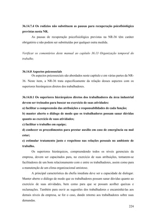 224
36.14.7.4 Os rodízios não substituem as pausas para recuperação psicofisiológica
previstas nesta NR.
As pausas de recuperação psicofisiológica previstas na NR-36 têm caráter
obrigatório e não podem ser substituídas por qualquer outra medida.
Verificar os comentários deste manual ao capítulo 36.13 Organização temporal do
trabalho.
36.14.8 Aspectos psicossociais
Os aspectos psicossociais são abordados neste capítulo e em várias partes da NR-
36. Neste item, a NR-36 trata especificamente da relação desses aspectos com os
superiores hierárquicos diretos dos trabalhadores.
36.14.8.1 Os superiores hierárquicos diretos dos trabalhadores da área industrial
devem ser treinados para buscar no exercício de suas atividades:
a) facilitar a compreensão das atribuições e responsabilidades de cada função;
b) manter aberto o diálogo de modo que os trabalhadores possam sanar dúvidas
quanto ao exercício de suas atividades;
c) facilitar o trabalho em equipe;
d) conhecer os procedimentos para prestar auxílio em caso de emergência ou mal
estar;
e) estimular tratamento justo e respeitoso nas relações pessoais no ambiente de
trabalho.
Os superiores hierárquicos, compreendendo todos os níveis gerenciais da
empresa, devem ser capacitados para, no exercício de suas atribuições, tornarem-se
facilitadores de um bom relacionamento com e entre os trabalhadores, assim como para
a manutenção de um clima organizacional amistoso.
A principal característica da chefia imediata deve ser a capacidade de dialogar.
Manter aberto o diálogo de modo que os trabalhadores possam sanar dúvidas quanto ao
exercício de suas atividades, bem como para que se possam acolher queixas e
reclamações. Também para ouvir as sugestões dos trabalhadores e encaminhá-las aos
demais níveis da empresa, se for o caso, dando retorno aos trabalhadores sobre suas
demandas.
 