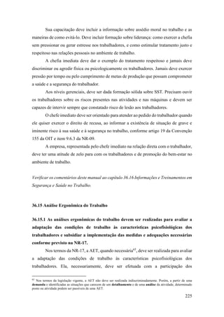 225
Sua capacitação deve incluir a informação sobre assédio moral no trabalho e as
maneiras de como evitá-lo. Deve incluir formação sobre liderança: como exercer a chefia
sem pressionar ou gerar estresse nos trabalhadores, e como estimular tratamento justo e
respeitoso nas relações pessoais no ambiente de trabalho.
A chefia imediata deve dar o exemplo do tratamento respeitoso e jamais deve
discriminar ou agredir física ou psicologicamente os trabalhadores. Jamais deve exercer
pressão por tempo ou pelo cumprimento de metas de produção que possam comprometer
a saúde e a segurança do trabalhador.
Aos níveis gerenciais, deve ser dada formação sólida sobre SST. Precisam ouvir
os trabalhadores sobre os riscos presentes nas atividades e nas máquinas e devem ser
capazes de intervir sempre que constatado risco de lesão aos trabalhadores.
O chefe imediato deve ser orientado para atender ao pedido do trabalhador quando
ele quiser exercer o direito de recusa, ao informar a existência de situação de grave e
iminente risco à sua saúde e à segurança no trabalho, conforme artigo 19 da Convenção
155 da OIT e item 9.6.3 da NR-09.
A empresa, representada pelo chefe imediato na relação direta com o trabalhador,
deve ter uma atitude de zelo para com os trabalhadores e de promoção do bem-estar no
ambiente de trabalho.
Verificar os comentários deste manual ao capítulo 36.16 Informações e Treinamentos em
Segurança e Saúde no Trabalho.
36.15 Análise Ergonômica do Trabalho
36.15.1 As análises ergonômicas do trabalho devem ser realizadas para avaliar a
adaptação das condições de trabalho às características psicofisiológicas dos
trabalhadores e subsidiar a implementação das medidas e adequações necessárias
conforme previsto na NR-17.
Nos termos da NR-17, a AET, quando necessária65
, deve ser realizada para avaliar
a adaptação das condições de trabalho às características psicofisiológicas dos
trabalhadores. Ela, necessariamente, deve ser efetuada com a participação dos
65
Nos termos da legislação vigente, a AET não deve ser realizada indiscriminadamente. Porém, a partir de uma
demanda e identificadas as situações que carecem de um detalhamento e de uma análise da atividade, determinado
posto ou atividade podem ser passíveis de uma AET.
 