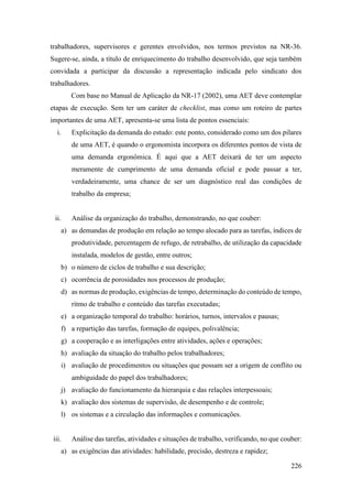 226
trabalhadores, supervisores e gerentes envolvidos, nos termos previstos na NR-36.
Sugere-se, ainda, a título de enriquecimento do trabalho desenvolvido, que seja também
convidada a participar da discussão a representação indicada pelo sindicato dos
trabalhadores.
Com base no Manual de Aplicação da NR-17 (2002), uma AET deve contemplar
etapas de execução. Sem ter um caráter de checklist, mas como um roteiro de partes
importantes de uma AET, apresenta-se uma lista de pontos essenciais:
i. Explicitação da demanda do estudo: este ponto, considerado como um dos pilares
de uma AET, é quando o ergonomista incorpora os diferentes pontos de vista de
uma demanda ergonômica. É aqui que a AET deixará de ter um aspecto
meramente de cumprimento de uma demanda oficial e pode passar a ter,
verdadeiramente, uma chance de ser um diagnóstico real das condições de
trabalho da empresa;
ii. Análise da organização do trabalho, demonstrando, no que couber:
a) as demandas de produção em relação ao tempo alocado para as tarefas, índices de
produtividade, percentagem de refugo, de retrabalho, de utilização da capacidade
instalada, modelos de gestão, entre outros;
b) o número de ciclos de trabalho e sua descrição;
c) ocorrência de porosidades nos processos de produção;
d) as normas de produção, exigências de tempo, determinação do conteúdo de tempo,
ritmo de trabalho e conteúdo das tarefas executadas;
e) a organização temporal do trabalho: horários, turnos, intervalos e pausas;
f) a repartição das tarefas, formação de equipes, polivalência;
g) a cooperação e as interligações entre atividades, ações e operações;
h) avaliação da situação do trabalho pelos trabalhadores;
i) avaliação de procedimentos ou situações que possam ser a origem de conflito ou
ambiguidade do papel dos trabalhadores;
j) avaliação do funcionamento da hierarquia e das relações interpessoais;
k) avaliação dos sistemas de supervisão, de desempenho e de controle;
l) os sistemas e a circulação das informações e comunicações.
iii. Análise das tarefas, atividades e situações de trabalho, verificando, no que couber:
a) as exigências das atividades: habilidade, precisão, destreza e rapidez;
 