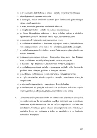 227
b) os procedimentos de trabalho e as rotinas – trabalho prescrito e trabalho real;
c) a interdependência e grau de autonomia;
d) as estratégias, modos operatórios adotados pelos trabalhadores para conseguir
efetuar a tarefa a contento;
e) as ações, manuseios, posturas e movimentos adotados;
f) as posições de trabalho – sentado, em pé, fixo, movimentando;
g) os fatores biomecânicos existentes – força, trabalho estático e dinâmico,
repetitividade, posições articulares, tipo de pegas, velocidade do gesto;
h) os manuseios, levantamentos e carregamento de pesos;
i) as condições do mobiliário – dimensões, regulagens, alcances, compatibilidade
com a tarefa; assentos e apoio para os pés – existência, quantidade, adequação;
j) as condições dos postos do trabalho – arranjo físico, espaços, pisos, plataformas,
escadas, passarelas;
k) os equipamentos manuais utilizados – ferramentas, facas, serras – tipo de pegas,
pesos, condições de uso, exigências posturais, duração, adequação;
l) as máquinas – tipo de comandos, acionamentos, proteções, adequação;
m) as condições ambientais de trabalho – temperatura, umidade, ruído, iluminação,
qualidade do ar, vibrações, poeiras e as proteções coletivas;
n) os incidentes e problemas que possam interferir na realização da tarefa;
o) as exigências sensoriais, visuais e cognitivas – atenção, conhecimento, percepção,
complexidade;
p) as informações e capacitações – necessárias e disponibilizadas;
q) os equipamentos de proteção individual e as vestimentas utilizadas – quais,
objetivo, condições, adequação, eficácia, interferência com a tarefa;
iv. Discussão e restituição dos resultados aos trabalhadores e instâncias hierárquicas
envolvidas: antes de dar por concluída a AET, é importante que os resultados
encontrados sejam confrontados com as visões e experiências concretas dos
trabalhadores. Constatado que os achados têm congruência com a realidade, os
resultados devem ser restituídos a todos os trabalhadores e às instâncias
hierárquicas da empresa;
 