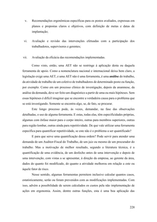 228
v. Recomendações ergonômicas específicas para os postos avaliados, expressas em
planos e propostas claros e objetivos, com definição de metas e datas de
implantação;
vi. Avaliação e revisão das intervenções efetuadas com a participação dos
trabalhadores, supervisores e gerentes;
vii. Avaliação da eficácia das recomendações implementadas.
Como visto, então, uma AET não se restringe à aplicação desta ou daquela
ferramenta de apoio. Como a nomenclatura nacional e internacional deixa bem claro, a
legislação exige uma AET, e uma AET não é uma ferramenta, é uma análise do trabalho,
da atividade de trabalho de um coletivo de trabalhadores de determinado posto ou função,
por exemplo. Como em um processo clínico de investigação, depois da anamnese, da
análise da demanda, deve ser feito um diagnóstico a partir de uma ou mais hipóteses. Sem
essas hipóteses é difícil imaginar que se encontre a verdadeira causa para o problema que
se está investigando. Somente se encontra algo, se, de fato, se procurar.
Este longo processo pode, às vezes, demandar, na fase das observações
detalhadas, o uso de alguma ferramenta. E estas, todas elas, têm especificidades próprias,
algumas com ênfase maior para o corpo inteiro, outras para membros superiores, outras
para região lombar, outras ainda para repetitividade. De que vale utilizar uma ferramenta
específica para quantificar repetitividade, se este não é o problema a ser quantificado?
E para que serve uma quantificação dessa ordem? Pode servir para atender uma
demanda de um Auditor-Fiscal do Trabalho, de um juiz ou mesmo de um procurador do
trabalho. Mas a motivação de melhor resultado, segundo a literatura técnica, é a
quantificação de uma evidência, de um desfecho antes de uma intervenção e depois de
uma intervenção, com vistas a se apresentar, à direção da empresa, ao gerente da área,
dados do quanto foi modificado, do quanto a atividade melhorou em relação a este ou
àquele fator de risco.
Nesse sentido, algumas ferramentas permitem inclusive calcular quantos casos,
estatisticamente, serão ou foram prevenidos com as modificações implementadas. Com
isso, advém a possibilidade de serem calculados os custos pela não implementação de
ações em ergonomia. Assim, dentre outras funções, esta é uma boa aplicação das
 