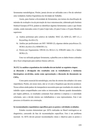 229
ferramentas metodológicas. Porém, jamais devem ser utilizadas com o fim de substituir
uma verdadeira Análise Ergonômica da Atividade de Trabalho.
Assim, para ilustrar a diversidade de ferramentas, nos termos da classificação de
métodos de avaliação e/ou de prevenção do risco osteomuscular, elaborado pelo Instituto
Sindical Europeu (ETUI), podem-se identificar algumas ferramentas e para o que foram
criadas, sendo marcadas como (1) para Corpo todo, (2) para Costas e (3) para Membros
superiores:
a) Análise preliminar pelo coletivo do trabalho: MAC (2), KIM (2), ART (1), e
Keyserling checklist (3);
b) Análise por profissionais em SST: NIOSH (2); algumas tabelas psicofísicas (2);
OCRA checklist (3) e SOBANE (1);
c) Perícia por Ergonomista: OWAS (1); RULA (1); STRAIN index (3); e Índice
OCRA (3).
Uma vez utilizada qualquer ferramenta, a planilha com os dados brutos coletados
deve ficar à disposição para análises futuras cabíveis.
36.15.2 As análises ergonômicas do trabalho devem incluir as seguintes etapas:
a) discussão e divulgação dos resultados com os trabalhadores e instâncias
hierárquicas envolvidas, assim como apresentação e discussão do documento na
CIPA;
Como parte essencial da metodologia, esta fase de retorno dos achados é de suma
importância. Porém, em nosso meio, não se vê com a frequência que deveria acontecer.
Nossa cultura ainda padece de transparência necessária para que resultados de estudos do
trabalho sejam compartilhados com todos os interessados. Mesmo quando demandados
por órgãos públicos, os resultados costumam ficar adstritos à empresa e à autoridade
solicitante, sem o devido retorno aos trabalhadores e seus representantes. Este é um
processo civilizatório em construção.
b) recomendações ergonômicas específicas para os postos e atividades avaliadas;
Estudos recentes demonstram que AETs realizadas no Brasil restringem-se ao
diagnóstico, carecendo da fase de recomendações específicas. Este é um problema
nacional. As AETs devem possuir recomendações claras e objetivas para os postos e
 