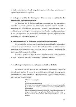 230
atividades analisadas, indo além do campo biomecânico e incluindo, necessariamente, os
aspectos organizacionais e cognitivos.
c) avaliação e revisão das intervenções efetuadas com a participação dos
trabalhadores, supervisores e gerentes;
Ao longo da fase de implementação das recomendações, são necessárias a
avaliação e a revisão periódica das intervenções efetuadas, sempre buscando a
participação dos trabalhadores, supervisores e gerentes. Sem evidências claras e
confiáveis dessas participações, do ponto de vista científico, fica prejudicada a avaliação
de uma ação ergonômica, pois, para a ciência denominada Ergonomia, a participação dos
trabalhadores em todas as fases é essencial.
d) avaliação e validação da eficácia das recomendações implementadas.
Na mesma lógica da alínea anterior, a avaliação das modificações implantadas e
a validação das ações realizadas somente têm validade científica se realizadas com a
participação ativa dos trabalhadores. Papéis que denotam somente a participação dos
técnicos envolvidos carecem de validade.
Ressalte-se que todas as etapas da análise ergonômica devem ser documentadas,
de forma a se garantir sua efetiva implementação, avaliação e discussão.
36.16 Informações e Treinamentos em Segurança e Saúde no Trabalho
Inicialmente, convém destacar que o conceito de informação e capacitação
abordado neste capítulo da norma já se constituía como obrigação do empregador,
conforme previsão expressa na NR-01 – Disposições Gerais, segundo a alteração incluída
pela Portaria n.º 03, de 07/02/88:
1.7 Cabe ao empregador:
(...)
c) informar aos trabalhadores:
I. os riscos profissionais que possam originar-se nos locais de trabalho;
II. os meios para prevenir e limitar tais riscos e as medidas adotadas
pela empresa;
III. os resultados dos exames médicos e de exames complementares de
diagnóstico aos quais os próprios trabalhadores forem submetidos;
IV. os resultados das avaliações ambientais realizadas nos locais de
trabalho.
 