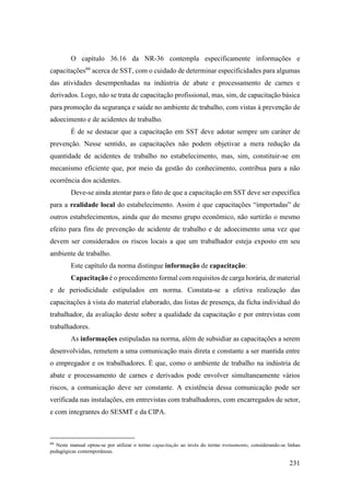 231
O capítulo 36.16 da NR-36 contempla especificamente informações e
capacitações66
acerca de SST, com o cuidado de determinar especificidades para algumas
das atividades desempenhadas na indústria de abate e processamento de carnes e
derivados. Logo, não se trata de capacitação profissional, mas, sim, de capacitação básica
para promoção da segurança e saúde no ambiente de trabalho, com vistas à prevenção de
adoecimento e de acidentes de trabalho.
É de se destacar que a capacitação em SST deve adotar sempre um caráter de
prevenção. Nesse sentido, as capacitações não podem objetivar a mera redução da
quantidade de acidentes de trabalho no estabelecimento, mas, sim, constituir-se em
mecanismo eficiente que, por meio da gestão do conhecimento, contribua para a não
ocorrência dos acidentes.
Deve-se ainda atentar para o fato de que a capacitação em SST deve ser específica
para a realidade local do estabelecimento. Assim é que capacitações “importadas” de
outros estabelecimentos, ainda que do mesmo grupo econômico, não surtirão o mesmo
efeito para fins de prevenção de acidente de trabalho e de adoecimento uma vez que
devem ser considerados os riscos locais a que um trabalhador esteja exposto em seu
ambiente de trabalho.
Este capítulo da norma distingue informação de capacitação:
Capacitação é o procedimento formal com requisitos de carga horária, de material
e de periodicidade estipulados em norma. Constata-se a efetiva realização das
capacitações à vista do material elaborado, das listas de presença, da ficha individual do
trabalhador, da avaliação deste sobre a qualidade da capacitação e por entrevistas com
trabalhadores.
As informações estipuladas na norma, além de subsidiar as capacitações a serem
desenvolvidas, remetem a uma comunicação mais direta e constante a ser mantida entre
o empregador e os trabalhadores. É que, como o ambiente de trabalho na indústria de
abate e processamento de carnes e derivados pode envolver simultaneamente vários
riscos, a comunicação deve ser constante. A existência dessa comunicação pode ser
verificada nas instalações, em entrevistas com trabalhadores, com encarregados de setor,
e com integrantes do SESMT e da CIPA.
66
Neste manual optou-se por utilizar o termo capacitação ao invés do termo treinamento, considerando-se linhas
pedagógicas contemporâneas.
 
