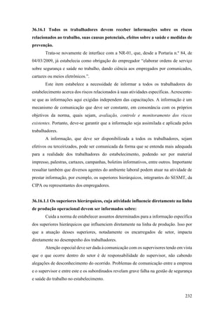 232
36.16.1 Todos os trabalhadores devem receber informações sobre os riscos
relacionados ao trabalho, suas causas potenciais, efeitos sobre a saúde e medidas de
prevenção.
Trata-se novamente de interface com a NR-01, que, desde a Portaria n.º 84, de
04/03/2009, já estabelecia como obrigação do empregador “elaborar ordens de serviço
sobre segurança e saúde no trabalho, dando ciência aos empregados por comunicados,
cartazes ou meios eletrônicos.”.
Este item estabelece a necessidade de informar a todos os trabalhadores do
estabelecimento acerca dos riscos relacionados à suas atividades específicas. Acrescente-
se que as informações aqui exigidas independem das capacitações. A informação é um
mecanismo de comunicação que deve ser constante, em consonância com os próprios
objetivos da norma, quais sejam, avaliação, controle e monitoramento dos riscos
existentes. Portanto, deve-se garantir que a informação seja assimilada e aplicada pelos
trabalhadores.
A informação, que deve ser disponibilizada a todos os trabalhadores, sejam
efetivos ou terceirizados, pode ser comunicada da forma que se entenda mais adequada
para a realidade dos trabalhadores do estabelecimento, podendo ser por material
impresso, palestras, cartazes, campanhas, boletins informativos, entre outros. Importante
ressaltar também que diversos agentes do ambiente laboral podem atuar na atividade de
prestar informação, por exemplo, os superiores hierárquicos, integrantes do SESMT, da
CIPA ou representantes dos empregadores.
36.16.1.1 Os superiores hierárquicos, cuja atividade influencie diretamente na linha
de produção operacional devem ser informados sobre:
Cuida a norma de estabelecer assuntos determinados para a informação específica
dos superiores hierárquicos que influenciem diretamente na linha de produção. Isso por
que a atuação desses superiores, notadamente os encarregados de setor, impacta
diretamente no desempenho dos trabalhadores.
Atenção especial deve ser dada à comunicação com os supervisores tendo em vista
que o que ocorre dentro do setor é de responsabilidade do supervisor, não cabendo
alegações de desconhecimento do ocorrido. Problemas de comunicação entre a empresa
e o supervisor e entre este e os subordinados revelam grave falha na gestão de segurança
e saúde do trabalho no estabelecimento.
 