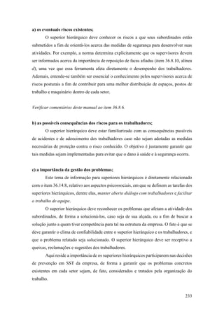 233
a) os eventuais riscos existentes;
O superior hierárquico deve conhecer os riscos a que seus subordinados estão
submetidos a fim de orientá-los acerca das medidas de segurança para desenvolver suas
atividades. Por exemplo, a norma determina explicitamente que os supervisores devem
ser informados acerca da importância de reposição de facas afiadas (item 36.8.10, alínea
d), uma vez que essa ferramenta afeta diretamente o desempenho dos trabalhadores.
Ademais, entende-se também ser essencial o conhecimento pelos supervisores acerca de
riscos posturais a fim de contribuir para uma melhor distribuição de espaços, postos de
trabalho e maquinário dentro de cada setor.
Verificar comentários deste manual ao item 36.8.6.
b) as possíveis consequências dos riscos para os trabalhadores;
O superior hierárquico deve estar familiarizado com as consequências passíveis
de acidentes e de adoecimento dos trabalhadores caso não sejam adotadas as medidas
necessárias de proteção contra o risco conhecido. O objetivo é justamente garantir que
tais medidas sejam implementadas para evitar que o dano à saúde e à segurança ocorra.
c) a importância da gestão dos problemas;
Este tema de informação para superiores hierárquicos é diretamente relacionado
com o item 36.14.8, relativo aos aspectos psicossociais, em que se definem as tarefas dos
superiores hierárquicos, dentre elas, manter aberto diálogo com trabalhadores e facilitar
o trabalho de equipe.
O superior hierárquico deve reconhecer os problemas que afetam a atividade dos
subordinados, de forma a solucioná-los, caso seja de sua alçada, ou a fim de buscar a
solução junto a quem tiver competência para tal na estrutura da empresa. O fato é que se
deve garantir o clima de confiabilidade entre o superior hierárquico e os trabalhadores, e
que o problema relatado seja solucionado. O superior hierárquico deve ser receptivo a
queixas, reclamações e sugestões dos trabalhadores.
Aqui reside a importância de os superiores hierárquicos participarem nas decisões
de prevenção em SST da empresa, de forma a garantir que os problemas concretos
existentes em cada setor sejam, de fato, considerados e tratados pela organização do
trabalho.
 