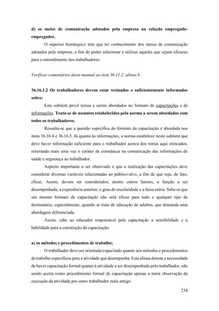 234
d) os meios de comunicação adotados pela empresa na relação empregado-
empregador.
O superior hierárquico tem que ter conhecimento dos meios de comunicação
adotados pela empresa, a fim de poder selecionar e utilizar aqueles que sejam eficazes
para o entendimento dos trabalhadores.
Verificar comentários deste manual ao item 36.11.2, alínea b.
36.16.1.2 Os trabalhadores devem estar treinados e suficientemente informados
sobre:
Este subitem prevê temas a serem abordados no formato de capacitações e de
informações. Trata-se de assuntos estabelecidos pela norma a serem abordados com
todos os trabalhadores.
Ressalta-se que a questão específica do formato da capacitação é abordada nos
itens 36.16.4 e 36.16.5. Já quanto às informações, a norma estabelece neste subitem que
deve haver informação suficiente para o trabalhador acerca dos temas aqui elencados,
reiterando mais uma vez o caráter de constância na comunicação das informações de
saúde e segurança ao trabalhador.
Aspecto importante a ser observado é que a realização das capacitações deve
considerar diversas variáveis relacionadas ao público-alvo, a fim de que seja, de fato,
eficaz. Assim, devem ser considerados, dentre outros fatores, a função a ser
desempenhada, a experiência anterior, o grau de escolaridade e a faixa etária. Sabe-se que
um mesmo formato de capacitação não será eficaz para todo e qualquer tipo de
destinatário, especialmente, quando se trata de educação de adultos, que demanda uma
abordagem diferenciada.
Assim, cabe ao educador responsável pela capacitação a sensibilidade e a
habilidade para a construção da capacitação.
a) os métodos e procedimentos de trabalho;
O trabalhador deve ser orientado/capacitado quanto aos métodos e procedimentos
de trabalho específicos para a atividade que desempenha. Esta alínea denota a necessidade
de haver capacitação formal quanto à atividade a ser desempenhada pelo trabalhador, não
sendo aceita como procedimento formal de capacitação apenas a mera observação da
execução da atividade por outro trabalhador mais antigo.
 