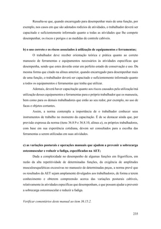 235
Ressalta-se que, quando encarregado para desempenhar mais de uma função, por
exemplo, nos casos em que são adotados rodízios de atividades, o trabalhador deverá ser
capacitado e suficientemente informado quanto a todas as atividades que lhe compete
desempenhar, os riscos e perigos e as medidas de controle cabíveis.
b) o uso correto e os riscos associados à utilização de equipamentos e ferramentas;
O trabalhador deve receber orientação teórica e prática quanto ao correto
manuseio de ferramentas e equipamentos necessários às atividades específicas que
desempenha, sendo que estes deverão estar em perfeito estado de conservação e uso. Da
mesma forma que citado na alínea anterior, quando encarregado para desempenhar mais
de uma função, o trabalhador deverá ser capacitado e suficientemente informado quanto
a todos os equipamentos e ferramentas que tenha que utilizar.
Ademais, deverá haver capacitação quanto aos riscos causados pela utilização/má
utilização desses equipamentos e ferramentas para o próprio trabalhador que os manuseia,
bem como para os demais trabalhadores que estão ao seu redor, por exemplo, no uso de
facas e objetos cortantes.
Assim, a norma contempla a importância de o trabalhador conhecer seus
instrumentos de trabalho no momento da capacitação. É de se destacar ainda que, por
previsão expressa da norma (itens 36.8.9 e 36.8.10, alínea a), os próprios trabalhadores,
com base em sua experiência cotidiana, devem ser consultados para a escolha das
ferramentas a serem utilizadas em suas atividades.
c) as variações posturais e operações manuais que ajudem a prevenir a sobrecarga
osteomuscular e reduzir a fadiga, especificadas na AET;
Dada a complexidade no desempenho de algumas funções em frigoríficos, em
razão da alta repetitividade de determinadas funções, da exigência de amplitudes
musculoesqueléticas excessivas no manuseio de determinadas peças, a norma prevê que
os resultados da AET sejam amplamente divulgados aos trabalhadores, de forma a terem
conhecimento e obterem compreensão acerca das variações posturais cabíveis,
relativamente às atividades específicas que desempenham, e que possam ajudar a prevenir
a sobrecarga osteomuscular e reduzir a fadiga.
Verificar comentários deste manual ao item 36.15.2.
 