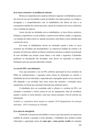 236
d) os riscos existentes e as medidas de controle;
Reitera-se a importância de a empresa informar e capacitar os trabalhadores acerca
dos riscos de seu setor de trabalho e posto de trabalho. Este tópico permite, na verdade, a
divulgação e o compartilhamento com os trabalhadores dos fatores de risco e as
consequentes medidas de controle previstas, a partir de avaliações dos riscos condizentes
com a realidade da empresa.
Assim, deverão ser abordados com os trabalhadores: os riscos físicos, químicos,
biológicos, ergonômicos e os de acidente; a maneira como afetam a saúde e a segurança,
e as medidas de ordem coletiva e, quando necessárias, individuais a serem adotadas para
controle dos riscos.
Em suma, os trabalhadores devem ser orientados quanto a todos os riscos
existentes nas atividades que desempenham e as respectivas medidas de controle e de
proteção, de forma que saibam reconhecer ocorrências anormais ou atípicas na realização
de suas atividades que possam causar danos a sua saúde e segurança. Constatados
problemas no desempenho das atividades, estes devem ser reportados ao superior
hierárquico para que seja providenciada a solução.
e) o uso de EPI e suas limitações;
Caso seja necessário o uso de EPI, conforme apreciação de risco constante do
PPRA do estabelecimento, e esgotadas outras formas de eliminação ou controle, o
trabalhador deverá ser informado e capacitado pelo empregador quanto ao uso correto do
EPI adequado à sua atividade, bem como acerca das restrições e limitações desse
equipamento, de forma que a proteção fornecida seja realmente efetiva.
O trabalhador deve ser consultado sobre a eficácia e o conforto do EPI e ser
orientado a reconhecer a forma correta de uso do equipamento, além de reconhecer
quando o mesmo se torna obsoleto e não mais oferece proteção a fim de solicitar sua
substituição.
Verificar os comentários deste manual ao capítulo 36.10 Equipamentos de proteção
individual – EPI e Vestimentas de Trabalho.
f) as ações de emergência.
Conhecido o seu processo de trabalho, os riscos a que está exposto e as respectivas
medidas de controle e proteção a serem adotadas, o trabalhador deve também receber
informação e capacitação acerca de como agir e como prestar auxílio em situações
 