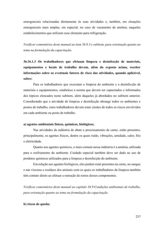 237
emergenciais relacionadas diretamente às suas atividades e, também, em situações
emergenciais mais amplas, em especial, no caso de vazamento de amônia, naqueles
estabelecimentos que utilizem esse elemento para refrigeração.
Verificar comentários deste manual ao item 36.9.3 e subitem, para orientação quanto ao
tema na formulação da capacitação.
36.16.1.3 Os trabalhadores que efetuam limpeza e desinfecção de materiais,
equipamentos e locais de trabalho devem, além do exposto acima, receber
informações sobre os eventuais fatores de risco das atividades, quando aplicável,
sobre:
Para os trabalhadores que executam a limpeza do ambiente e a desinfecção de
materiais e equipamentos, estabelece a norma que devem ser capacitados e informados
dos tópicos elencados neste subitem, além daqueles já abordados no subitem anterior.
Considerando que a atividade de limpeza e desinfecção abrange todos os ambientes e
postos de trabalho, estes trabalhadores devem estar cientes de todos os riscos envolvidos
em cada ambiente ou posto de trabalho.
a) agentes ambientais físicos, químicos, biológicos;
Nas atividades da indústria de abate e processamento de carne, estão presentes,
principalmente, os agentes físicos, dentre os quais ruído, vibrações, umidade, calor, frio
e eletricidade.
Quanto aos agentes químicos, o mais comum nessa indústria é a amônia, utilizada
para o resfriamento do ambiente. Cuidado especial também deve ser dado ao uso de
produtos químicos utilizados para a limpeza e desinfecção do ambiente.
Em relação aos agentes biológicos, eles podem estar presentes na carne, no sangue
e nas vísceras e resíduos dos animais com os quais os trabalhadores da limpeza também
têm contato direto ao efetuar a remoção de restos desses componentes.
Verificar comentários deste manual ao capítulo 36.9 Condições ambientais de trabalho,
para orientação quanto ao tema na formulação da capacitação.
b) riscos de queda;
 