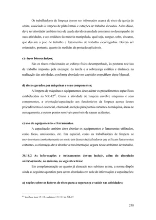 238
Os trabalhadores de limpeza devem ser informados acerca do risco de queda de
altura, associado à limpeza de plataformas e estações de trabalho elevadas. Além disso,
deve ser abordado também risco de queda devido à umidade constante no desempenho de
suas atividades, e aos resíduos da matéria manipulada, qual seja, sangue, sebo, vísceras,
que deixam o piso de trabalho e ferramentas de trabalho escorregadias. Devem ser
orientados, portanto, quanto às medidas de proteção aplicáveis.
c) riscos biomecânicos;
São os riscos relacionados ao esforço físico desempenhado, às posturas nocivas
de trabalho impostas pela execução da tarefa e à sobrecarga estática e dinâmica na
realização das atividades, conforme abordado em capítulos específicos deste Manual.
d) riscos gerados por máquinas e seus componentes;
A limpeza de máquinas e equipamentos deve adotar os procedimentos específicos
estabelecidos na NR-1267
. Como a atividade de limpeza envolve máquinas e seus
componentes, a orientação/capacitação aos funcionários da limpeza acerca desses
procedimentos é essencial, chamando atenção para pontos cortantes da máquina, áreas de
esmagamento, e outros pontos sensíveis passíveis de causar acidentes.
e) uso de equipamentos e ferramentas.
A capacitação também deve abordar os equipamentos e ferramentas utilizados,
como facas, amoladores, etc. Em especial, como os trabalhadores de limpeza se
movimentam constantemente em meio aos demais trabalhadores que utilizam ferramentas
cortantes, a orientação deve abordar a movimentação segura nesse ambiente de trabalho.
36.16.2 As informações e treinamentos devem incluir, além do abordado
anteriormente, no mínimo, os seguintes itens:
Em complementação ao quanto já elencado nos subitens acima, a norma dispõe
ainda as seguintes questões para serem abordadas em sede de informações e capacitações:
a) noções sobre os fatores de risco para a segurança e saúde nas atividades;
67
Verificar item 12.113 e subitem 12.113.1 da NR-12.
 