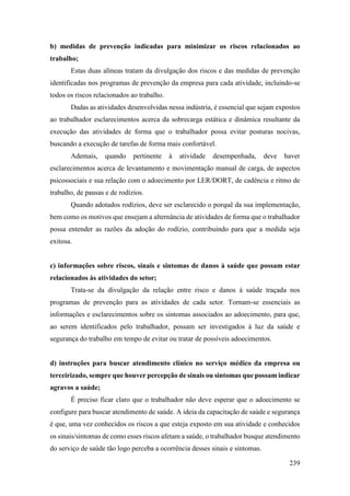 239
b) medidas de prevenção indicadas para minimizar os riscos relacionados ao
trabalho;
Estas duas alíneas tratam da divulgação dos riscos e das medidas de prevenção
identificadas nos programas de prevenção da empresa para cada atividade, incluindo-se
todos os riscos relacionados ao trabalho.
Dadas as atividades desenvolvidas nessa indústria, é essencial que sejam expostos
ao trabalhador esclarecimentos acerca da sobrecarga estática e dinâmica resultante da
execução das atividades de forma que o trabalhador possa evitar posturas nocivas,
buscando a execução de tarefas de forma mais confortável.
Ademais, quando pertinente à atividade desempenhada, deve haver
esclarecimentos acerca de levantamento e movimentação manual de carga, de aspectos
psicossociais e sua relação com o adoecimento por LER/DORT, de cadência e ritmo de
trabalho, de pausas e de rodízios.
Quando adotados rodízios, deve ser esclarecido o porquê da sua implementação,
bem como os motivos que ensejam a alternância de atividades de forma que o trabalhador
possa entender as razões da adoção do rodízio, contribuindo para que a medida seja
exitosa.
c) informações sobre riscos, sinais e sintomas de danos à saúde que possam estar
relacionados às atividades do setor;
Trata-se da divulgação da relação entre risco e danos à saúde traçada nos
programas de prevenção para as atividades de cada setor. Tornam-se essenciais as
informações e esclarecimentos sobre os sintomas associados ao adoecimento, para que,
ao serem identificados pelo trabalhador, possam ser investigados à luz da saúde e
segurança do trabalho em tempo de evitar ou tratar de possíveis adoecimentos.
d) instruções para buscar atendimento clínico no serviço médico da empresa ou
terceirizado, sempre que houver percepção de sinais ou sintomas que possam indicar
agravos a saúde;
É preciso ficar claro que o trabalhador não deve esperar que o adoecimento se
configure para buscar atendimento de saúde. A ideia da capacitação de saúde e segurança
é que, uma vez conhecidos os riscos a que esteja exposto em sua atividade e conhecidos
os sinais/sintomas de como esses riscos afetam a saúde, o trabalhador busque atendimento
do serviço de saúde tão logo perceba a ocorrência desses sinais e sintomas.
 