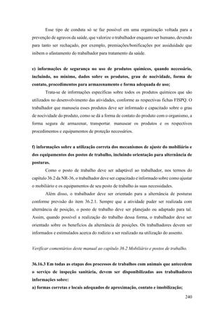 240
Esse tipo de conduta só se faz possível em uma organização voltada para a
prevenção de agravos da saúde, que valorize o trabalhador enquanto ser humano, devendo
para tanto ser rechaçado, por exemplo, premiações/bonificações por assiduidade que
inibem o afastamento do trabalhador para tratamento da saúde.
e) informações de segurança no uso de produtos químicos, quando necessário,
incluindo, no mínimo, dados sobre os produtos, grau de nocividade, forma de
contato, procedimentos para armazenamento e forma adequada de uso;
Trata-se de informações específicas sobre todos os produtos químicos que são
utilizados no desenvolvimento das atividades, conforme as respectivas fichas FISPQ. O
trabalhador que manuseia esses produtos deve ser informado e capacitado sobre o grau
de nocividade do produto, como se dá a forma de contato do produto com o organismo, a
forma segura de armazenar, transportar, manusear os produtos e os respectivos
procedimentos e equipamentos de proteção necessários.
f) informações sobre a utilização correta dos mecanismos de ajuste do mobiliário e
dos equipamentos dos postos de trabalho, incluindo orientação para alternância de
posturas.
Como o posto de trabalho deve ser adaptável ao trabalhador, nos termos do
capítulo 36.2 da NR-36, o trabalhador deve ser capacitado e informado sobre como ajustar
o mobiliário e os equipamentos de seu posto de trabalho às suas necessidades.
Além disso, o trabalhador deve ser orientado para a alternância de posturas
conforme previsão do item 36.2.1. Sempre que a atividade puder ser realizada com
alternância de posição, o posto de trabalho deve ser planejado ou adaptado para tal.
Assim, quando possível a realização do trabalho dessa forma, o trabalhador deve ser
orientado sobre os benefícios da alternância de posições. Os trabalhadores devem ser
informados e estimulados acerca do rodízio a ser realizado na utilização do assento.
Verificar comentários deste manual ao capítulo 36.2 Mobiliário e postos de trabalho.
36.16.3 Em todas as etapas dos processos de trabalhos com animais que antecedem
o serviço de inspeção sanitária, devem ser disponibilizadas aos trabalhadores
informações sobre:
a) formas corretas e locais adequados de aproximação, contato e imobilização;
 