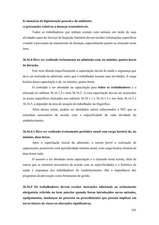 241
b) maneiras de higienização pessoal e do ambiente;
c) precauções relativas a doenças transmissíveis.
Todos os trabalhadores que tenham contato com animais em razão de suas
atividades antes do Serviço de Inspeção Sanitária devem receber informações específicas
visando à prevenção de transmissão de doenças, especialmente quanto ao elencado neste
item.
36.16.4 Deve ser realizado treinamento na admissão com, no mínimo, quatro horas
de duração.
Este item aborda especificamente a capacitação inicial de saúde e segurança que
deve ser realizada na admissão, antes que o trabalhador assuma suas atividades. A carga
horária dessa capacitação é de, no mínimo, quatro horas.
O conteúdo a ser abordado na capacitação para todos os trabalhadores é o
elencado no subitem 36.16.1.2 e item 36.16.2. A essa capacitação devem ser acrescidos
os temas específicos elencados nos subitens 36.16.1.1 e 36.16.1.3 e nos itens 36.16.3 e
36.16.5, a depender da área de atuação do trabalhador no frigorífico.
Além desses temas, podem ser abordados outros relacionados à SST que se
entendam necessários de acordo com a especificidade de cada atividade do
estabelecimento.
36.16.4.1 Deve ser realizado treinamento periódico anual com carga horária de, no
mínimo, duas horas.
Após a capacitação inicial da admissão, a norma prevê a realização de
capacitações posteriores com periodicidade mínima anual, com carga horária mínima de
duas horas cada.
O assunto a ser abordado nesta capacitação é o elencado nesta norma, além de
outros que se mostrem necessários de acordo com as especificidades e o histórico de
saúde e segurança dos trabalhadores do estabelecimento. Daí a importância dos
programas de prevenção como ferramenta de gestão.
36.16.5 Os trabalhadores devem receber instruções adicionais ao treinamento
obrigatório referido no item anterior quando forem introduzidos novos métodos,
equipamentos, mudanças no processo ou procedimentos que possam implicar em
novos fatores de riscos ou alterações significativas.
 