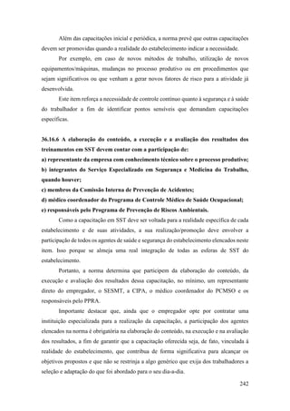 242
Além das capacitações inicial e periódica, a norma prevê que outras capacitações
devem ser promovidas quando a realidade do estabelecimento indicar a necessidade.
Por exemplo, em caso de novos métodos de trabalho, utilização de novos
equipamentos/máquinas, mudanças no processo produtivo ou em procedimentos que
sejam significativos ou que venham a gerar novos fatores de risco para a atividade já
desenvolvida.
Este item reforça a necessidade de controle contínuo quanto à segurança e à saúde
do trabalhador a fim de identificar pontos sensíveis que demandam capacitações
específicas.
36.16.6 A elaboração do conteúdo, a execução e a avaliação dos resultados dos
treinamentos em SST devem contar com a participação de:
a) representante da empresa com conhecimento técnico sobre o processo produtivo;
b) integrantes do Serviço Especializado em Segurança e Medicina do Trabalho,
quando houver;
c) membros da Comissão Interna de Prevenção de Acidentes;
d) médico coordenador do Programa de Controle Médico de Saúde Ocupacional;
e) responsáveis pelo Programa de Prevenção de Riscos Ambientais.
Como a capacitação em SST deve ser voltada para a realidade específica de cada
estabelecimento e de suas atividades, a sua realização/promoção deve envolver a
participação de todos os agentes de saúde e segurança do estabelecimento elencados neste
item. Isso porque se almeja uma real integração de todas as esferas de SST do
estabelecimento.
Portanto, a norma determina que participem da elaboração do conteúdo, da
execução e avaliação dos resultados dessa capacitação, no mínimo, um representante
direto do empregador, o SESMT, a CIPA, o médico coordenador do PCMSO e os
responsáveis pelo PPRA.
Importante destacar que, ainda que o empregador opte por contratar uma
instituição especializada para a realização da capacitação, a participação dos agentes
elencados na norma é obrigatória na elaboração do conteúdo, na execução e na avaliação
dos resultados, a fim de garantir que a capacitação oferecida seja, de fato, vinculada à
realidade do estabelecimento, que contribua de forma significativa para alcançar os
objetivos propostos e que não se restrinja a algo genérico que exija dos trabalhadores a
seleção e adaptação do que foi abordado para o seu dia-a-dia.
 