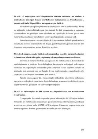 243
36.16.6.1 O empregador deve disponibilizar material contendo, no mínimo, o
conteúdo dos principais tópicos abordados nos treinamentos aos trabalhadores e,
quando solicitado, disponibilizar ao representante sindical.
Por se tratar de capacitação formal a ser executada com os trabalhadores, deverá
ser elaborado e disponibilizado para eles material de fácil compreensão e manuseio,
correspondente aos principais temas abordados na capacitação de forma que se torne
material de consulta dos trabalhadores sempre que haja dúvidas acerca de SST.
Ademais resguarda a norma o direito de o representante sindical, quando assim o
solicitar, ter acesso a esse material a fim de que, quando necessário, possam atuar em prol
dos seus representados nos termos do subitem seguinte.
36.16.6.1.1 A representação sindical pode encaminhar sugestões para melhorias dos
treinamentos ministrados pelas empresas e tais sugestões devem ser analisadas.
Em vista do material recebido, de sugestões dos trabalhadores e da realidade do
estabelecimento, o sindicato dos trabalhadores da categoria profissional pode sugerir
melhorias nas capacitações ministradas pelas empresas. Essas sugestões devem ser
analisadas pela empresa para verificação de sua implementação, especialmente pelo
corpo de SST da empresa elencado no item 36.16.6.
Ressalta-se que, apesar de a representação sindical não ter posto na elaboração,
execução e avaliação da capacitação dos trabalhadores, a norma concede-lhe direito de
sugerir melhorias, que devem ser analisadas pela empresa.
36.16.7 As informações de SST devem ser disponibilizadas aos trabalhadores
terceirizados.
O empregador deve ainda resguardar que as informações de SST sejam também
fornecidas aos trabalhadores terceirizados que atuem em seu estabelecimento, ainda que
a empresa terceirizada tenha SESMT e CIPA próprios. É dever da empresa zelar pela
saúde e segurança de todos que realizem atividades em suas instalações.
 