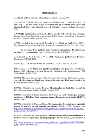 244
REFERÊNCIAS
ALVES, R. Entre a Ciência e a Sapiência. São Paulo: Loyola, 1999.
AMERICAN CONFERENCE OF GOVERNMENTAL INDUSTRIAL HYGIENISTS
(ACGIH). TLVs and BEIs: based documentation of threshold limit values for
chemical substances and physical agents & biological exposure indices. Cincinnati,
2016.
APROCHE participative par branche filière viande de boucherie. Paris, França :
Institut National de Recherche et de sécurité INRS, Caisse Nationale de l ´assurance
maladie, Mutualité sociale agricole, 2000.
APTEL, M. Baisse de la dexterité des salarié travaillant au froid. Paris: INRS -
Hygiène et sécurité du travail - Cahiers de notes documentaires nº 128, ND 1637, 1987.
______ Le travail au froid artificiel dans l'industrie alimentaire - Decription des
astreintes et recomendation. Paris: Centre de Recherche de L`INRS, 1987.
ASSUNÇÃO, A. A.; VILELA, L. V. O. LER – Guia para profissionais de saúde.
Piracicaba: CEREST, 2009.
BARROS, A. M. Curso de Direito do Trabalho. 7. ed. São Paulo: LTR, 2011.
BOISSIER, M. et al. Étude des qualités hygiéniques des panneaux acoustiques.
França: INRS - Hygiène et sécurité du travail - Cahiers de notes documentaires – ND
2208-195-04. Nº 195, 2004.
BRASIL. Ministério da Agricultura e Abastecimento. Secretaria de Defesa Agropecuária.
Anexo I – Regulamento Técnico da Inspeção Tecnológica e Higiênico- Sanitária de
Carnes de Aves. Brasília, 1998.
BRASIL. Ministério da Saúde. Doenças Relacionadas ao Trabalho. Manual de
Procedimentos para os serviços de saúde. Brasília, 2001.
BRASIL. Ministério da Saúde. Secretaria de Políticas de Saúde. Lesões por esforços
repetitivos (LER)/Distúrbios osteomusculares relacionados ao trabalho (DORT).
Brasília, 2001.
BRASIL. Ministério do Meio Ambiente. Recomendações de projeto para operação
segura de sistemas de refrigeração por amônia. Brasília, 2009. Disponível em
http://www.mma.gov.br/estruturas/ozonio/_publicacao/130_publicacao0106201003472
2.pdf. Acesso em 28/04/2017.
BRASIL. Ministério do Meio Ambiente. Recomendações sobre comissionamento e
início de operação de sistemas de refrigeração por amônia. Brasília, 2009. Disponível
em
http://www.mma.gov.br/estruturas/ozonio/_publicacao/130_publicacao0106201003441
9.pdf. Acesso em 28/04/2017.
 