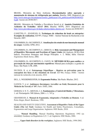 245
BRASIL. Ministério do Meio Ambiente. Recomendações sobre operação e
manutenção de sistemas de refrigeração por amônia. Brasília, 2009. Disponível em
http://www.mma.gov.br/estruturas/ozonio/_publicacao/130_publicacao0106201003423
6.pdf. Acesso em 28/04/2017.
BRASIL. Ministério do Trabalho e Previdência Social et al. Anuário Estatístico de
Acidentes do Trabalho: AEAT 2014. Brasília: MTPS, 2014. Disponível em
http://www.previdencia.gov.br/dados-abertos/dados-abertos-sst/. Acesso em 28/04/2017.
CANETTO, P. ; JEANJEAN, G. Techniques de réduction du bruit en entreprise:
Exemples de realization. ED 997, França: INRS – Institut National de Recherche et de
Sécurité, 2007.
COLOMBINI, D.; OCCHIPINTI, E. Atualizações do estudo da movimentação manual
de cargas. Curitiba: EPM, 2012.
COLOMBINI, D.; OCCHIPINTI, E., GRIECO, A. Risk Assessment and Management
of Repetitive Movements and Exertions of Upper Limbs Job Analysis, OCRA Risk
Indices, Prevention Strategies and Design Principles. v. 2. Milão, Itália: Elsevier
Ergonomics Book Series, 2002.
COLOMBINI, D.; OCCHIPINTI, E.; FANTI, M. MÉTODO OCRA para análise e a
prevenção do risco por movimentos repetitivos: Manual para avaliação e a gestão do
Risco. São Paulo: LTR, 2008.
DUCROS, R. et al. Entreposage frigorifique – Repères en prévention pour la
conception des lieux et des situations de travail. ED 966, França: INRS - Institut
national de recherche et de sécurite, 2010.
DUL, J.; WEERDMEESTER, B. Ergonomia Prática. São Paulo: Blucher, 2012.
GANEM, Y. et al. Ambiances thermiques: travailler au froid, Documents pour le
Médecin du Travail, nº 107. Paris: INRS, 2006.
GERGES, S. N. Y.; ARENAS, J. A. Fundamentos y Control del Ruido y Vibraciones.
1. ed. Florianópolis: NR Editora, 2004. v. 1. 747 p.
GRANDJEAN, E. Manual de Ergonomia, Adaptando o Trabalho ao Homem. 4 ed.
Porto Alegre, Brasil: Bookman, 1998.
HEALTH AND SAFETY EXECUTIVE. Assessment of Repetitive Tasks of the Upper
Limbs (The Art Tool): Guidance for Health and Safety Practitioners, Consultants,
Ergonomists and Large Organisations. Inglaterra: HSE Books, 2010.
______ Manual Handling. Manual Handling Operations Regulations 1992 (as
amended): Guidance on Regulations L23. 3. ed. Inglaterra: HSE Books, 2004.
______ Upper limb disorders in the workplace, Inglaterra: HSE Books, 1998-2002.
 