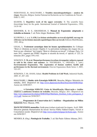 246
INDESTEEGE, B.; MALCHAIRE, J. Troubles musculosquelettiques – analyse du
risque. Bruxelas, Bélgica: Institut National de Recherche sur les Conditions de Travail –
INRCT, 1997.
KILBOM, Å. Repetitive work of the upper extremity: II. The scientific basis
(knowledge base) for the guide. International Journal of Industrial Ergonomics, 1994;
14:59–86.
KROEMER, K. H. E.; GRANDJEAN, E. Manual de Ergonomia: adaptando o
trabalho ao homem. 5. ed. Porto Alegre: Bookman, 2005.
KUORINKA, I. et al. LATR, Les lésions attribuables au travail répétitif; ouvrage de
référence sur les lésions musculo-squelettiques liées au travail. Éditions MultiMondes,
1995. 486 p.
LEGAL, L. Traitement acoustique dans les locaux agroalimentaires. In: Colloque
“Bruit et vibrations au travail, Chapitre 4: La prévention technique des risques liés au
bruit ou aux vibrations” du Congrès “Bruit et vibrations au travail”. Colloque. Paris, 2-4
mars 2011, organisé par l'INRS. Hygiène et sécurité du travail, n° spécial, n° 223, 2e
trimestre 2011, pages 159 à 163.
MÄKINEN, T. M, et al. Manual performance in urban circumpolar subjects exposed
to cold in the winter and summer. In: TOCHIHARA, Y.; OHNAKA, T. (eds.)
Environmental Ergonomics. The ergonomics of human comfort, health and
performance in the thermal environment. Elsevier Ergonomics Book Series 3, 2005,
193-197.
MÄKINEN, T. M.; HASSI, Juhani. Health Problems in Cold Work. Industrial Health,
2009. 47, 207–220.
MALCHAIRE, J. Ruído: série Estratégia SOBANE. Bruxelas, Bélgica: Ministério do
trabalho, 2010. Disponível em http://www.deparisnet.be/Bruit/bruit.htm#SOBANEpt.
Acesso em 24/04/2017.
_________ A Estratégia SOBANE: Guias de Identificação, Observação e Análise
relativos a ambientes térmicos de trabalho. Bruxelas, Bélgica: 2011. Disponível em
http://www.deparisnet.be/chaleur/SOBANEpt/Malchaire_brochure_Calor_portuguese_6
-4-11.pdf. Acesso em 24/04/2017.
_________ Programmes de Conservation de L´Audition – Organisation em Milieu
Industriel. Paris: Masson, 1994.
MANUTENTIONS manuelles. Guide pour évaluer et prévenir les risques. Avril, 2008.
Direction générale Humanisation du travail. Service Public Fédéral Emploi, Travail et
Concertation sociale. Disponível em http://www.emploi.belgique.be/home.aspx. Acesso
em 24/04/2017.
MENDES, R. (Org.). Patologia do Trabalho. 3. ed. São Paulo: Editora Atheneu, 2013.
 