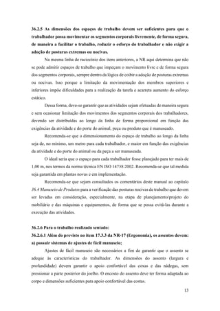 13
36.2.5 As dimensões dos espaços de trabalho devem ser suficientes para que o
trabalhador possa movimentar os segmentos corporais livremente, de forma segura,
de maneira a facilitar o trabalho, reduzir o esforço do trabalhador e não exigir a
adoção de posturas extremas ou nocivas.
Na mesma linha de raciocínio dos itens anteriores, a NR aqui determina que não
se pode admitir espaços de trabalho que impeçam o movimento livre e de forma segura
dos segmentos corporais, sempre dentro da lógica de coibir a adoção de posturas extremas
ou nocivas. Isso porque a limitação da movimentação dos membros superiores e
inferiores impõe dificuldades para a realização da tarefa e acarreta aumento do esforço
estático.
Dessa forma, deve-se garantir que as atividades sejam efetuadas de maneira segura
e sem ocasionar limitação dos movimentos dos segmentos corporais dos trabalhadores,
devendo ser distribuídas ao longo da linha de forma proporcional em função das
exigências da atividade e do porte do animal, peça ou produto que é manuseado.
Recomenda-se que o dimensionamento do espaço de trabalho ao longo da linha
seja de, no mínimo, um metro para cada trabalhador, e maior em função das exigências
da atividade e do porte do animal ou da peça a ser manuseada.
O ideal seria que o espaço para cada trabalhador fosse planejado para ter mais de
1,00 m, nos termos da norma técnica EN ISO 14738:2002. Recomenda-se que tal medida
seja garantida em plantas novas e em implementação.
Recomenda-se que sejam consultados os comentários deste manual ao capítulo
36.4 Manuseio de Produtos para a verificação das posturas nocivas de trabalho que devem
ser levadas em consideração, especialmente, na etapa de planejamento/projeto do
mobiliário e das máquinas e equipamentos, de forma que se possa evitá-las durante a
execução das atividades.
36.2.6 Para o trabalho realizado sentado:
36.2.6.1 Além do previsto no item 17.3.3 da NR-17 (Ergonomia), os assentos devem:
a) possuir sistemas de ajustes de fácil manuseio;
Ajustes de fácil manuseio são necessários a fim de garantir que o assento se
adeque às características do trabalhador. As dimensões do assento (largura e
profundidade) devem garantir o apoio confortável das coxas e das nádegas, sem
pressionar a parte posterior do joelho. O encosto do assento deve ter forma adaptada ao
corpo e dimensões suficientes para apoio confortável das costas.
 