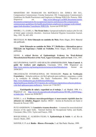247
MINISTÉRIO DO TRABALHO DA REPÚBLICA DA ÁFRICA DO SUL.
Compensation Commissioner, Circular Instruction 180. Compensation Commissioner's
Guidelines for Health Practitioners and Employers to Manage WRULDs. Pretoria: 2004.
Disponível em http://www.labour.gov.za/DOL/documents/useful-
documents/compensation-for-occupational-injuries-and-diseases/the-compensation-
commissioners-guidelines-for-health-practitioners-employers-to-manage-work-related-
upper-limb-disorders/?searchterm=WRULDs. Acesso em 03/05/2017.
MOORE, J. S.; GARG, A. The Strain Index: A proposed method to analyze jobs for risk
of distal upper extremity disorders. American Industrial Hygiene Association Journal,
May, 1995. 56, 443–458.
MUCCILLO, M. Série Educação no caminho do Meio. Porto Alegre, 2014. Material
não publicado.
______ Série Educação no caminho do Meio. Nº 2 Reflexões e Alternativas para a
Educação em Segurança e Saúde no Trabalho. Porto Alegre, 2014. Material não
publicado.
NIOSH. A critical Review of Epidemiologic Evidence for Work-Related
Musculoskeletal Disorders of the Neck, Upper Extremity, and Low back. USA, 1997.
OCCUPATIONAL SAFETY AND HEALTH ADMINISTRATION. Noise Control: A
guide for workers and employers. Cincinnati, USA: 1980. Disponível em
http://www.nonoise.org/hearing/noisecon/noisecon.htm#Introduction. Acesso em
24/04/2017.
ORGANIZAÇÃO INTERNACIONAL DO TRABALHO. Pontos de Verificação
Ergonômica – Soluções práticas e de fácil aplicação para melhorar a segurança, a saúde
e as condições de trabalho. São Paulo: Fundacentro, 2001. Disponível em
http://www.fundacentro.gov.br/biblioteca/biblioteca-
digital/publicacao/detalhe/2011/6/pontos-de-verificacao-ergonomica-solucoes-praticas-
e-de-facil-aplicacao-para-melhorar-a. Acesso em 17/04/2017.
______ Enciclopedia de salud y seguridad en el trabajo. 3. ed. Madrid: 1998. 4 v.
Disponível em http://www.ilo.org/safework/info/publications/WCMS_162039/lang--
es/index.htm. Acesso em 28/04/2017.
PATRY, L. et al. Problemes musculosquelettiques et mouvements répétitifs dans les
abbatoirs de vollailles, Rapport. Québec: IRSST – Institut de Recherche em Santé et
Sécurité du Travail, 1993.
PUTZ-ANDERSON, V. Cumulative trauma disorders – A manual for musculoskeletal
diseases of the upper limbs. National Institute for Occupational Safety and Health,
Cincinnati, Ohio, USA: Taylor and Francis, 1988.
ROUQUAYROL, Z.; ALMEIDA FILHO, N. Epidemiologia & Saúde. 6. ed. Rio de
Janeiro: Medsi, 2003.
SANTOS, U. P. et al. Ruído – Riscos e Prevenção. 3. ed. São Paulo: Hucitec, 1999.
 