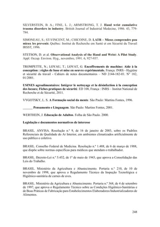 248
SILVERSTEIN, B. A.; FINE, L. J.; ARMSTRONG, T. J. Hand wrist cumulative
trauma disorders in industry. British Journal of Industrial Medecine, 1986. 43, 779-
784.
SIMONEAU, S.; ST-VINCENT, M.; CHICOINE, D. LATR – Mieux comprendre pou
mieux les prevenir. Québec: Institut de Recherche em Santé et em Sécurité du Travail
IRSST, 1996.
STETSON, D. et al. Observational Analysis of the Hand and Wrist: A Pilot Study.
Appl. Occup. Environ. Hyg., novembro, 1991. 6, 927-937.
TROMPETTE, N.; LOYAU, T.; LOVAT, G. Encoffrements de machine: Aide à la
conception : règles de base et mise en oeuvre expérimentale. França: INRS - Hygiène
et sécurité du travail - Cahiers de notes documentaires – ND 2144-182-01. N° 182,
01/2001.
USINES agroalimentaires: Intégrer le nettoyage et la désinfection à la conception
des locaux; Fiches pratiques de sécurité. ED 108, França : INRS – Institut National de
Recherche et de Sécurité, 2011.
VYGOTSKY, L. S. A Formação social da mente. São Paulo: Martins Fontes, 1996.
______ Pensamento e Linguagem. São Paulo: Martins Fontes, 2001.
WERTHEIN, J. Educação de Adultos. Folha de São Paulo. 2000.
Legislação e documentos normativos de interesse
BRASIL. ANVISA. Resolução n.º 9, de 16 de janeiro de 2003, sobre os Padrões
Referenciais de Qualidade do Ar Interior, em ambientes climatizados artificialmente de
uso público e coletivo.
BRASIL. Conselho Federal de Medicina. Resolução n.º 1.488, de 6 de março de 1988,
que dispõe sobre normas específicas para médicos que atendam o trabalhador.
BRASIL. Decreto-Lei n.º 5.452, de 1º de maio de 1943, que aprova a Consolidação das
Leis do Trabalho.
BRASIL. Ministério da Agricultura e Abastecimento. Portaria n.° 210, de 10 de
novembro de 1998, que aprova o Regulamento Técnico da Inspeção Tecnológica e
Higiênico-sanitária de carnes de aves.
BRASIL. Ministério da Agricultura e Abastecimento. Portaria n.º 368, de 4 de setembro
de 1997, que aprova o Regulamento Técnico sobre as Condições Higiênico-Sanitárias e
de Boas Práticas de Fabricação para Estabelecimentos Elaboradores/Industrializadores de
Alimentos.
 