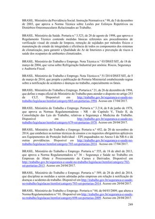 249
BRASIL. Ministério da Previdência Social. Instrução Normativa n.° 98, de 5 de dezembro
de 2003, que aprova a Norma Técnica sobre Lesões por Esforços Repetitivos ou
Distúrbios Osteomusculares Relacionados ao Trabalho.
BRASIL. Ministério da Saúde. Portaria n.º 3.523, de 28 de agosto de 1998, que aprova o
Regulamento Técnico contendo medidas básicas referentes aos procedimentos de
verificação visual do estado de limpeza, remoção de sujidades por métodos físicos e
manutenção do estado de integridade e eficiência de todos os componentes dos sistemas
de climatização, para garantir a Qualidade do Ar de Interiores e prevenção de riscos à
saúde dos ocupantes de ambientes climatizados.
BRASIL. Ministério do Trabalho e Emprego. Nota Técnica n.° 03/DSST/SIT, de 18 de
março de 2004, que versa sobre Refrigeração Industrial por amônia: Riscos, Segurança
e Auditoria Fiscal.
BRASIL. Ministério do Trabalho e Emprego. Nota Técnica n.º 51/2014/DSST/SIT, de 5
de março de 2014, que propõe a publicação de Portaria Ministerial estabelecendo regras
sobre a notificação de acidentes e doenças no trabalho, especialmente os fatais.
BRASIL. Ministério do Trabalho e Emprego. Portaria n.º 21, de 26 de dezembro de 1994,
que define o mapa oficial do Ministério do Trabalho para atender o disposto no artigo 253
da CLT. Disponível em http://trabalho.gov.br/seguranca-e-saude-no-
trabalho/legislacao/itemlist/category/665-sst-portarias-1994. Acesso em 17/04/2017.
BRASIL. Ministério do Trabalho e Emprego. Portaria n.º 3.214, de 8 de junho de 1978,
que aprova as Normas Regulamentadoras - NR - do Capítulo V, Título II, da
Consolidação das Leis do Trabalho, relativas a Segurança e Medicina do Trabalho.
Disponível em http://trabalho.gov.br/seguranca-e-saude-no-
trabalho/legislacao/itemlist/category/679-sst-portarias-1978. Acesso em 28/04/2017.
BRASIL. Ministério do Trabalho e Emprego. Portaria n.º 452, de 20 de novembro de
2014, que estabelece as normas técnicas de ensaios e os requisitos obrigatórios aplicáveis
aos Equipamentos de Proteção Individual – EPI enquadrados no Anexo I da NR-6 e dá
outras providências. Disponível em http://trabalho.gov.br/seguranca-e-saude-no-
trabalho/legislacao/itemlist/category/703-sst-portarias-2014. Acesso em 17/04/2017.
BRASIL. Ministério do Trabalho e Emprego. Portaria n.º 555, de 18 de abril de 2013,
que aprova a Norma Regulamentadora n.º 36 - Segurança e Saúde no Trabalho em
Empresas de Abate e Processamento de Carnes e Derivados. Disponível em
http://trabalho.gov.br/seguranca-e-saude-no-trabalho/legislacao/itemlist/category/702-
sst-portarias-2013. Acesso em 24/04/2017.
BRASIL. Ministério do Trabalho e Emprego. Portaria n.º 589, de 28 de abril de 2014,
que disciplina as medidas a serem adotadas pelas empresas em relação à notificação de
doenças e acidentes do trabalho. Disponível em http://trabalho.gov.br/seguranca-e-saude-
no-trabalho/legislacao/itemlist/category/703-sst-portarias-2014. Acesso em 20/04/2017.
BRASIL. Ministério do Trabalho e Emprego. Portaria n.º 84, de 04/03/2009, que altera a
Norma Regulamentadora n.º 01. Disponível em http://trabalho.gov.br/seguranca-e-saude-
no-trabalho/legislacao/itemlist/category/698-sst-portarias-2009. Acesso em 28/04/2017.
 