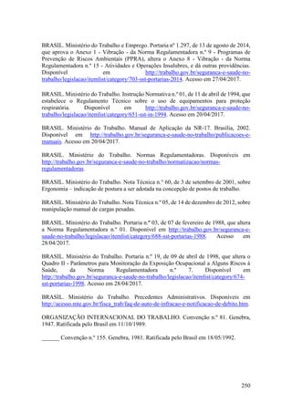 250
BRASIL. Ministério do Trabalho e Emprego. Portaria nº 1.297, de 13 de agosto de 2014,
que aprova o Anexo 1 - Vibração - da Norma Regulamentadora n.º 9 - Programas de
Prevenção de Riscos Ambientais (PPRA), altera o Anexo 8 - Vibração - da Norma
Regulamentadora n.º 15 - Atividades e Operações Insalubres, e dá outras providências.
Disponível em http://trabalho.gov.br/seguranca-e-saude-no-
trabalho/legislacao/itemlist/category/703-sst-portarias-2014. Acesso em 27/04/2017.
BRASIL. Ministério do Trabalho. Instrução Normativa n.º 01, de 11 de abril de 1994, que
estabelece o Regulamento Técnico sobre o uso de equipamentos para proteção
respiratória. Disponível em http://trabalho.gov.br/seguranca-e-saude-no-
trabalho/legislacao/itemlist/category/651-sst-in-1994. Acesso em 20/04/2017.
BRASIL. Ministério do Trabalho. Manual de Aplicação da NR-17. Brasília, 2002.
Disponível em http://trabalho.gov.br/seguranca-e-saude-no-trabalho/publicacoes-e-
manuais. Acesso em 20/04/2017.
BRASIL. Ministério do Trabalho. Normas Regulamentadoras. Disponíveis em
http://trabalho.gov.br/seguranca-e-saude-no-trabalho/normatizacao/normas-
regulamentadoras.
BRASIL. Ministério do Trabalho. Nota Técnica n.° 60, de 3 de setembro de 2001, sobre
Ergonomia – indicação de postura a ser adotada na concepção de postos de trabalho.
BRASIL. Ministério do Trabalho. Nota Técnica n.º 05, de 14 de dezembro de 2012, sobre
manipulação manual de cargas pesadas.
BRASIL. Ministério do Trabalho. Portaria n.º 03, de 07 de fevereiro de 1988, que altera
a Norma Regulamentadora n.º 01. Disponível em http://trabalho.gov.br/seguranca-e-
saude-no-trabalho/legislacao/itemlist/category/688-sst-portarias-1988. Acesso em
28/04/2017.
BRASIL. Ministério do Trabalho. Portaria n.º 19, de 09 de abril de 1998, que altera o
Quadro II - Parâmetros para Monitoração da Exposição Ocupacional a Alguns Riscos à
Saúde, da Norma Regulamentadora n.º 7. Disponível em
http://trabalho.gov.br/seguranca-e-saude-no-trabalho/legislacao/itemlist/category/674-
sst-portarias-1998. Acesso em 28/04/2017.
BRASIL. Ministério do Trabalho. Precedentes Administrativos. Disponíveis em
http://acesso.mte.gov.br/fisca_trab/faq-de-auto-de-infracao-e-notificacao-de-debito.htm.
ORGANIZAÇÃO INTERNACIONAL DO TRABALHO. Convenção n.º 81. Genebra,
1947. Ratificada pelo Brasil em 11/10/1989.
______ Convenção n.º 155. Genebra, 1981. Ratificada pelo Brasil em 18/05/1992.
 