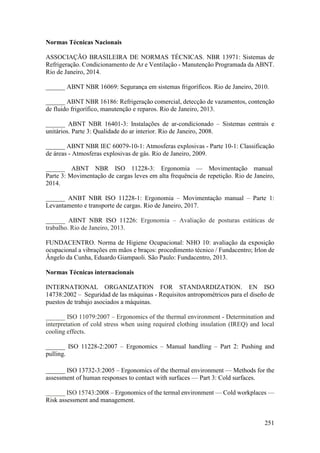 251
Normas Técnicas Nacionais
ASSOCIAÇÃO BRASILEIRA DE NORMAS TÉCNICAS. NBR 13971: Sistemas de
Refrigeração. Condicionamento de Ar e Ventilação - Manutenção Programada da ABNT.
Rio de Janeiro, 2014.
______ ABNT NBR 16069: Segurança em sistemas frigoríficos. Rio de Janeiro, 2010.
______ ABNT NBR 16186: Refrigeração comercial, detecção de vazamentos, contenção
de fluido frigorífico, manutenção e reparos. Rio de Janeiro, 2013.
______ ABNT NBR 16401-3: Instalações de ar-condicionado – Sistemas centrais e
unitários. Parte 3: Qualidade do ar interior. Rio de Janeiro, 2008.
______ ABNT NBR IEC 60079-10-1: Atmosferas explosivas - Parte 10-1: Classificação
de áreas - Atmosferas explosivas de gás. Rio de Janeiro, 2009.
______ ABNT NBR ISO 11228-3: Ergonomia — Movimentação manual
Parte 3: Movimentação de cargas leves em alta frequência de repetição. Rio de Janeiro,
2014.
______ ANBT NBR ISO 11228-1: Ergonomia – Movimentação manual – Parte 1:
Levantamento e transporte de cargas. Rio de Janeiro, 2017.
______ ABNT NBR ISO 11226: Ergonomia – Avaliação de posturas estáticas de
trabalho. Rio de Janeiro, 2013.
FUNDACENTRO. Norma de Higiene Ocupacional: NHO 10: avaliação da exposição
ocupacional a vibrações em mãos e braços: procedimento técnico / Fundacentro; Irlon de
Ângelo da Cunha, Eduardo Giampaoli. São Paulo: Fundacentro, 2013.
Normas Técnicas internacionais
INTERNATIONAL ORGANIZATION FOR STANDARDIZATION. EN ISO
14738:2002 – Seguridad de las máquinas - Requisitos antropométricos para el diseño de
puestos de trabajo asociados a máquinas.
______ ISO 11079:2007 – Ergonomics of the thermal environment - Determination and
interpretation of cold stress when using required clothing insulation (IREQ) and local
cooling effects.
______ ISO 11228-2:2007 – Ergonomics – Manual handling – Part 2: Pushing and
pulling.
______ ISO 13732-3:2005 – Ergonomics of the thermal environment — Methods for the
assessment of human responses to contact with surfaces — Part 3: Cold surfaces.
______ ISO 15743:2008 – Ergonomics of the termal environment — Cold workplaces —
Risk assessment and management.
 