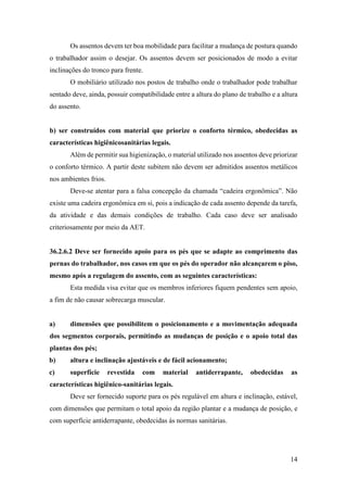 14
Os assentos devem ter boa mobilidade para facilitar a mudança de postura quando
o trabalhador assim o desejar. Os assentos devem ser posicionados de modo a evitar
inclinações do tronco para frente.
O mobiliário utilizado nos postos de trabalho onde o trabalhador pode trabalhar
sentado deve, ainda, possuir compatibilidade entre a altura do plano de trabalho e a altura
do assento.
b) ser construídos com material que priorize o conforto térmico, obedecidas as
características higiênicosanitárias legais.
Além de permitir sua higienização, o material utilizado nos assentos deve priorizar
o conforto térmico. A partir deste subitem não devem ser admitidos assentos metálicos
nos ambientes frios.
Deve-se atentar para a falsa concepção da chamada “cadeira ergonômica”. Não
existe uma cadeira ergonômica em si, pois a indicação de cada assento depende da tarefa,
da atividade e das demais condições de trabalho. Cada caso deve ser analisado
criteriosamente por meio da AET.
36.2.6.2 Deve ser fornecido apoio para os pés que se adapte ao comprimento das
pernas do trabalhador, nos casos em que os pés do operador não alcançarem o piso,
mesmo após a regulagem do assento, com as seguintes características:
Esta medida visa evitar que os membros inferiores fiquem pendentes sem apoio,
a fim de não causar sobrecarga muscular.
a) dimensões que possibilitem o posicionamento e a movimentação adequada
dos segmentos corporais, permitindo as mudanças de posição e o apoio total das
plantas dos pés;
b) altura e inclinação ajustáveis e de fácil acionamento;
c) superfície revestida com material antiderrapante, obedecidas as
características higiênico-sanitárias legais.
Deve ser fornecido suporte para os pés regulável em altura e inclinação, estável,
com dimensões que permitam o total apoio da região plantar e a mudança de posição, e
com superfície antiderrapante, obedecidas às normas sanitárias.
 