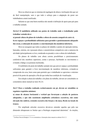 15
Deve-se observar que os sistemas de regulagem de altura e inclinação têm que ser
de fácil manipulação, sem o que todo o esforço para a adaptação do posto aos
trabalhadores estará inutilizado.
Saliente-se que uma barra metálica não atende à definição de apoio para pés para
o trabalho sentado.
36.2.6.3 O mobiliário utilizado nos postos de trabalho onde o trabalhador pode
trabalhar sentado deve:
a) possuir altura do plano de trabalho e altura do assento compatíveis entre si;
b) ter espaços e profundidade suficientes para permitir o posicionamento adequado
das coxas, a colocação do assento e a movimentação dos membros inferiores.
Deve-se assegurar que todos os planos de trabalho e pontos de operação (nórias,
bancadas, esteiras, etc.) possuam altura e características compatíveis com a natureza da
atividade (principalmente se leve, moderada ou pesada) e com a altura do trabalhador.
Os planos de trabalho com altura correta possibilitam o posicionamento
confortável dos membros superiores, costas e pescoço, facilitando os movimentos e
evitando a fadiga e as posturas incômodas.
O mobiliário do posto de trabalho sentado tem que prover espaço e profundidade
suficientes para garantir a livre movimentação de membros inferiores, evitando-se
compressão da coxa, bem como para permitir que o trabalhador se aproxime o máximo
possível do ponto de operação a fim de que tenha boa condição de visualização.
Em relação à altura de trabalho e do plano de trabalho, devem ser consultados os
comentários deste manual ao item 36.2.4.
36.2.7 Para o trabalho realizado exclusivamente em pé, devem ser atendidos os
seguintes requisitos mínimos:
a) zonas de alcance horizontal e vertical que favoreçam a adoção de posturas
adequadas, e que não ocasionem amplitudes articulares excessivas, tais como
elevação dos ombros, extensão excessiva dos braços e da nuca, flexão ou torção do
tronco;
Por amplitude articular excessiva devem-se entender aquelas que pela sua
dimensão ultrapassam os limites que a fisiologia ocupacional determina7
. As torções,
7
Verificar Nota de Rodapé n.º 4 e os comentários e ilustrações deste manual ao subitem 36.4.1.3.
 