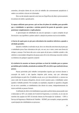 16
extensões, elevações dentro de um ciclo de trabalho são extremamente prejudiciais à
saúde e ao conforto e devem ser eliminadas.
Deve-se dar atenção especial a este item nos frigoríficos de abate e processamento
de animais de médio e grande porte.
b) espaço suficiente para pernas e pés na base do plano de trabalho, para permitir
que o trabalhador se aproxime o máximo possível do ponto de operação e possa
posicionar completamente a região plantar;
A aproximação do trabalhador da zona de operação e o apoio completo do pé
favorecem o seu equilíbrio e podem reduzir a adoção de posturas nocivas de trabalho.
c) barras de apoio para os pés para alternância dos membros inferiores, quando a
atividade permitir;
Quando o trabalho é realizado em pé, deve ser oferecida uma barra de pé para que
o trabalhador possa fazer alternância dos pés, ora um, ora o outro, como uma forma de
mitigar o cansaço. Esta barra não serve como apoio de pé para o trabalho sentado e não
substitui a necessidade obrigatória de pausas para alívio da sobrecarga muscular estática
ou dinâmica de qualquer segmento corporal.
d) existência de assentos ou bancos próximos ao local de trabalho para as pausas
permitidas pelo trabalho, atendendo no mínimo 50% do efetivo que usufruirá dessas
pausas.
Pausas permitidas pelo trabalho correspondem àquelas que ocorrem durante a
execução da tarefa e não àquelas impostas pela norma, seja por sobrecarga
psicofisiológica ou pelo frio. O trabalho em pé, em si, já é desconfortável, e, mesmo nos
casos onde não há pausa obrigatória, devem existir assentos para o trabalhador sentar
quando o trabalho permitir. Por exemplo, na expedição, enquanto se aguarda a chegada
de um novo caminhão, os trabalhadores têm direito de sentar, independentemente de
terem usufruído as pausas formais.
A definição do efetivo de trabalhadores que pode usufruir destas pausas pode estar
evidenciada na AET, em estudos do Comitê de Ergonomia, se existente, ou em atas de
reuniões das equipes de SST (Comissão Interna de Prevenção de Acidentes – CIPA e
Serviço de Segurança e Medicina do Trabalho – SESMT, por exemplo), sempre garantida
a participação dos trabalhadores no processo.
 