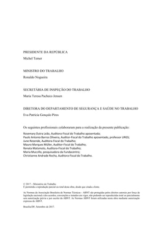 PRESIDENTE DA REPÚBLICA
Michel Temer
MINISTRO DO TRABALHO
Ronaldo Nogueira
SECRETÁRIA DE INSPEÇÃO DO TRABALHO
Maria Teresa Pacheco Jensen
DIRETORA DO DEPARTAMENTO DE SEGURANÇA E SAÚDE NO TRABALHO
Eva Patrícia Gonçalo Pires
Os seguintes profissionais colaboraram para a realização da presente publicação:
Rosemary Dutra Leão, Auditora-Fiscal do Trabalho aposentada;
Paulo Antonio Barros Oliveira, Auditor-Fiscal do Trabalho aposentado, professor URGS;
June Rezende, Auditora-Fiscal do Trabalho;
Mauro Marques Müller, Auditor-Fiscal do Trabalho;
Renata Matsmoto, Auditora-Fiscal do Trabalho;
Maria Muccillo, pesquisadora da Fundacentro;
Christianne Andrade Rocha, Auditora-Fiscal do Trabalho.
© 2017 – Ministério do Trabalho
É permitida a reprodução parcial ou total desta obra, desde que citada a fonte.
As Normas da Associação Brasileira de Normas Técnicas - ABNT são protegidas pelos direitos autorais por força de
legislação nacional e dos acordos, convenções e tratados em vigor, não podendo ser reproduzidas total ou parcialmente
sem autorização prévia e por escrito da ABNT. As Normas ABNT foram utilizadas nesta obra mediante autorização
expressa da ABNT.
Brasília/DF, Setembro de 2017.
 
