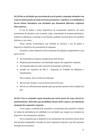 17
36.2.8 Para as atividades que necessitam do uso de pedais e comandos acionados com
os pés ou outras partes do corpo de forma permanente e repetitiva, os trabalhadores
devem efetuar alternância com atividades que demandem diferentes exigências
físico-motoras.
O uso de pedais e outros dispositivos de acionamento repetitivo, tal como
acionamento de alavancas com as pernas, exige a manutenção de posturas particulares,
estáticas ou dinâmicas, e restringe os movimentos, podendo ocasionar dores nos membros
inferiores e nas costas.
Nesse sentido, recomenda-se seja limitado ao máximo o uso de pedais e
dispositivos repetitivos de acionamento de máquinas.
Os pedais e outros dispositivos de acionamento de máquinas, equipamentos e suas
partes devem:
• Ser localizados de maneira a proporcionar fácil alcance;
• Propiciar posicionamento e movimentação seguros dos segmentos corporais;
• Ser dimensionados de modo a permitir acionamento confortável;
• Atender aos requisitos da NR-12 – Segurança no Trabalho em Máquinas e
Equipamentos.
Para os pedais, deve-se observar ainda que:
• Devem estar situados o mais próximo possível do piso;
• Devem ser suficientemente grandes para que possam ajustar-se bem à planta dos
pés.
36.2.8.1 Caso os comandos sejam acionados por outras partes do corpo, devem ter
posicionamento e dimensões que possibilitem alcance fácil e seguro e movimentação
adequada dos segmentos corporais.
O uso seguro e confortável de comandos e acionamentos deve permitir a redução
do tempo de permanência do trabalhador em atividades que exigem uso constante de
dispositivos de acionamentos repetitivo.
Deve-se garantir que os dispositivos de acionamento não acarretem esforço físico
nem posições inadequadas e forçadas de outros segmentos corporais e que não acarretem
limitação de movimentos.
 