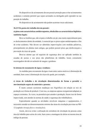 18
Os dispositivos de acionamento devem possuir proteção para evitar acionamentos
acidentais e somente permitir que sejam acionados ou desligados pelo operador na sua
posição de trabalho.
Os dispositivos de acionamento não podem acarretar riscos adicionais.
36.2.9 Os postos de trabalho devem possuir:
a) pisos com características antiderrapantes, obedecidas as características higiênico-
sanitárias legais;
Deve-se lembrar que, não só para o trabalho em pé, mas muito especialmente para
os deslocamentos dentro da unidade, é essencial que os pisos sejam antiderrapantes a fim
de evitar acidentes. Não devem ser admitidas improvisações com medidas paliativas,
principalmente em plantas mais antigas, que podem possuir pisos que desfavoreçam a
prevenção do risco de queda.
Deve-se atentar que tal requisito de segurança deve ser aplicado também às
escadas de acesso e aos pisos das plataformas de trabalho, locais comumente
escorregadios devido ao acúmulo de sangue e gorduras.
b) sistema de escoamento de água e resíduos;
As medidas para escoamento da água visam entre outros motivos à diminuição da
umidade, bem como à diminuição de riscos de queda, por exemplo.
c) áreas de trabalho e de circulação dimensionadas de forma a permitir a
movimentação segura de materiais e pessoas;
É muito comum ocorrerem mudanças nos frigoríficos em relação ao mix de
produção ou à forma de produzir. Com isso, as empresas apenas reorganizam/adaptam os
espaços existentes. Às vezes, na premência por atender à produção, fazem isso de forma
improvisada, sem atender às normas de saúde e segurança dos trabalhadores.
Especialmente quando as atividades envolvem máquinas e equipamentos, é
necessário atender ao dimensionamento mínimo das áreas de circulação previstas na NR-
12 (capítulo Arranjo físico e instalações).
Assim, deve-se evitar a utilização de corredores de circulação de pessoas como
área de trabalho para serras de corte, bem como a montagem de nórias na mesma área de
tráfego de pessoas.
 