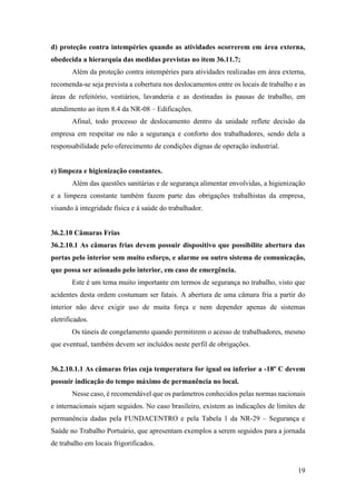 19
d) proteção contra intempéries quando as atividades ocorrerem em área externa,
obedecida a hierarquia das medidas previstas no item 36.11.7;
Além da proteção contra intempéries para atividades realizadas em área externa,
recomenda-se seja prevista a cobertura nos deslocamentos entre os locais de trabalho e as
áreas de refeitório, vestiários, lavanderia e as destinadas às pausas de trabalho, em
atendimento ao item 8.4 da NR-08 – Edificações.
Afinal, todo processo de deslocamento dentro da unidade reflete decisão da
empresa em respeitar ou não a segurança e conforto dos trabalhadores, sendo dela a
responsabilidade pelo oferecimento de condições dignas de operação industrial.
e) limpeza e higienização constantes.
Além das questões sanitárias e de segurança alimentar envolvidas, a higienização
e a limpeza constante também fazem parte das obrigações trabalhistas da empresa,
visando à integridade física e à saúde do trabalhador.
36.2.10 Câmaras Frias
36.2.10.1 As câmaras frias devem possuir dispositivo que possibilite abertura das
portas pelo interior sem muito esforço, e alarme ou outro sistema de comunicação,
que possa ser acionado pelo interior, em caso de emergência.
Este é um tema muito importante em termos de segurança no trabalho, visto que
acidentes desta ordem costumam ser fatais. A abertura de uma câmara fria a partir do
interior não deve exigir uso de muita força e nem depender apenas de sistemas
eletrificados.
Os túneis de congelamento quando permitirem o acesso de trabalhadores, mesmo
que eventual, também devem ser incluídos neste perfil de obrigações.
36.2.10.1.1 As câmaras frias cuja temperatura for igual ou inferior a -18º C devem
possuir indicação do tempo máximo de permanência no local.
Nesse caso, é recomendável que os parâmetros conhecidos pelas normas nacionais
e internacionais sejam seguidos. No caso brasileiro, existem as indicações de limites de
permanência dadas pela FUNDACENTRO e pela Tabela 1 da NR-29 – Segurança e
Saúde no Trabalho Portuário, que apresentam exemplos a serem seguidos para a jornada
de trabalho em locais frigorificados.
 