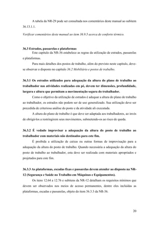 20
A tabela da NR-29 pode ser consultada nos comentários deste manual ao subitem
36.13.1.1.
Verificar comentários deste manual ao item 36.9.5 acerca de conforto térmico.
36.3 Estrados, passarelas e plataformas
Este capítulo da NR-36 estabelece as regras da utilização de estrados, passarelas
e plataformas.
Para mais detalhes dos postos de trabalho, além do previsto neste capítulo, deve-
se observar o disposto no capítulo 36.2 Mobiliário e postos de trabalho.
36.3.1 Os estrados utilizados para adequação da altura do plano de trabalho ao
trabalhador nas atividades realizadas em pé, devem ter dimensões, profundidade,
largura e altura que permitam a movimentação segura do trabalhador.
Como o objetivo da utilização de estrados é adequar a altura do plano de trabalho
ao trabalhador, os estrados não podem ser de uso generalizado. Sua utilização deve ser
precedida de criteriosa análise do posto e da atividade ali executada.
A altura do plano de trabalho é que deve ser adaptada aos trabalhadores, ao invés
de obrigá-los a restringirem seus movimentos, submetendo-os ao risco de queda.
36.3.2 É vedado improvisar a adequação da altura do posto de trabalho ao
trabalhador com materiais não destinados para este fim.
É proibida a utilização de caixas ou outras formas de improvisação para a
adequação da altura do posto de trabalho. Quando necessária a adequação da altura do
posto de trabalho ao trabalhador, esta deve ser realizada com materiais apropriados e
projetados para este fim.
36.3.3 As plataformas, escadas fixas e passarelas devem atender ao disposto na NR-
12 (Segurança e Saúde no Trabalho em Máquinas e Equipamentos).
Os itens 12.64 a 12.76 e subitens da NR-12 detalham os requisitos mínimos que
devem ser observados nos meios de acesso permanentes, dentre eles incluídas as
plataformas, escadas e passarelas, objeto do item 36.3.3 da NR-36.
 