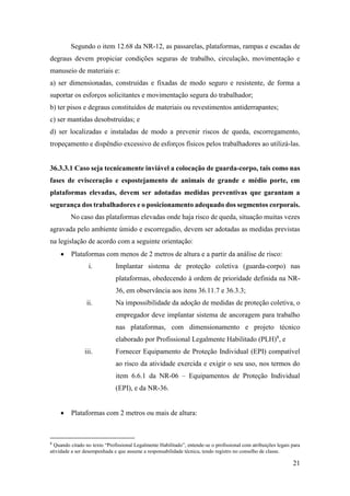 21
Segundo o item 12.68 da NR-12, as passarelas, plataformas, rampas e escadas de
degraus devem propiciar condições seguras de trabalho, circulação, movimentação e
manuseio de materiais e:
a) ser dimensionadas, construídas e fixadas de modo seguro e resistente, de forma a
suportar os esforços solicitantes e movimentação segura do trabalhador;
b) ter pisos e degraus constituídos de materiais ou revestimentos antiderrapantes;
c) ser mantidas desobstruídas; e
d) ser localizadas e instaladas de modo a prevenir riscos de queda, escorregamento,
tropeçamento e dispêndio excessivo de esforços físicos pelos trabalhadores ao utilizá-las.
36.3.3.1 Caso seja tecnicamente inviável a colocação de guarda-corpo, tais como nas
fases de evisceração e espostejamento de animais de grande e médio porte, em
plataformas elevadas, devem ser adotadas medidas preventivas que garantam a
segurança dos trabalhadores e o posicionamento adequado dos segmentos corporais.
No caso das plataformas elevadas onde haja risco de queda, situação muitas vezes
agravada pelo ambiente úmido e escorregadio, devem ser adotadas as medidas previstas
na legislação de acordo com a seguinte orientação:
• Plataformas com menos de 2 metros de altura e a partir da análise de risco:
i. Implantar sistema de proteção coletiva (guarda-corpo) nas
plataformas, obedecendo à ordem de prioridade definida na NR-
36, em observância aos itens 36.11.7 e 36.3.3;
ii. Na impossibilidade da adoção de medidas de proteção coletiva, o
empregador deve implantar sistema de ancoragem para trabalho
nas plataformas, com dimensionamento e projeto técnico
elaborado por Profissional Legalmente Habilitado (PLH)8
, e
iii. Fornecer Equipamento de Proteção Individual (EPI) compatível
ao risco da atividade exercida e exigir o seu uso, nos termos do
item 6.6.1 da NR-06 – Equipamentos de Proteção Individual
(EPI), e da NR-36.
• Plataformas com 2 metros ou mais de altura:
8
Quando citado no texto “Profissional Legalmente Habilitado”, entende-se o profissional com atribuições legais para
atividade a ser desempenhada e que assume a responsabilidade técnica, tendo registro no conselho de classe.
 