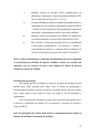 22
i. Implantar sistema de proteção coletiva (guarda-corpo) nas
plataformas, obedecendo à ordem de prioridade definida na NR-
36, em observância aos itens 36.11.7 e 36.3.3;
ii. Na impossibilidade da adoção de medidas de proteção coletiva, o
empregador deve providenciar o atendimento completo da NR-35
– Trabalho em Altura (análise de risco, procedimento operacional,
capacitação, acompanhamento médico, entre outras medidas);
iii. Implantar sistema de ancoragem para trabalho nas plataformas,
com dimensionamento e projeto técnico elaborado por PLH; e
iv. EPI, acessórios e sistemas de ancoragem devem ser especificados
e selecionados considerando-se a sua eficiência, o conforto, a
carga aplicada aos mesmos e o respectivo fator de segurança em
caso de eventual queda, de acordo com o item 35.5 da NR-35.
36.3.4 A altura, posicionamento e dimensões das plataformas devem ser adequadas
às características da atividade, de maneira a facilitar a tarefa a ser exercida com
segurança, sem uso excessivo de força e sem exigência de adoção de posturas
extremas ou nocivas de trabalho.
36.4 Manuseio de produtos
Este capítulo da NR-36 estabelece as regras do manuseio dos produtos de uma
maneira geral. Estão incluídas neste tópico todas as formas de manipulação e
movimentação de produtos e animais, em partes ou em peças inteiras, seja com as mãos,
com o corpo inteiro ou com partes do corpo, com ajuda ou não de ferramentas e
equipamentos.
Para o levantamento e transporte de cargas, além do previsto neste capítulo, deve-
se observar o estabelecido no capítulo 36.5 Levantamento e transporte de produtos e
cargas da NR-36.
36.4.1 O empregador deve adotar meios técnicos e organizacionais para reduzir os
esforços nas atividades de manuseio de produtos.
 
