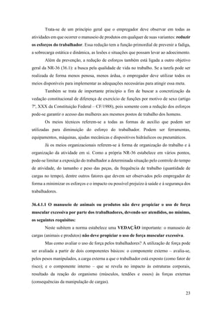 23
Trata-se de um princípio geral que o empregador deve observar em todas as
atividades em que ocorrer o manuseio de produtos em qualquer de suas variantes: reduzir
os esforços do trabalhador. Essa redução tem a função primordial de prevenir a fadiga,
a sobrecarga estática e dinâmica, as lesões e situações que possam levar ao adoecimento.
Além da prevenção, a redução de esforços também está ligada a outro objetivo
geral da NR-36 (36.1): a busca pela qualidade de vida no trabalho. Se a tarefa pode ser
realizada de forma menos penosa, menos árdua, o empregador deve utilizar todos os
meios disponíveis para implementar as adequações necessárias para atingir essa meta.
Também se trata de importante princípio a fim de buscar a concretização da
vedação constitucional de diferença de exercício de funções por motivo de sexo (artigo
7º, XXX da Constituição Federal – CF/1988), pois somente com a redução dos esforços
pode-se garantir o acesso das mulheres aos mesmos postos de trabalho dos homens.
Os meios técnicos referem-se a todas as formas de auxílio que podem ser
utilizadas para diminuição do esforço do trabalhador. Podem ser ferramentas,
equipamentos, máquinas, ajudas mecânicas e dispositivos hidráulicos ou pneumáticos.
Já os meios organizacionais referem-se à forma de organização do trabalho e à
organização da atividade em si. Como a própria NR-36 estabelece em vários pontos,
pode-se limitar a exposição do trabalhador a determinada situação pelo controle do tempo
de atividade, do tamanho e peso das peças, da frequência de trabalho (quantidade de
cargas no tempo), dentre outros fatores que devem ser observados pelo empregador de
forma a minimizar os esforços e o impacto ou possível prejuízo à saúde e à segurança dos
trabalhadores.
36.4.1.1 O manuseio de animais ou produtos não deve propiciar o uso de força
muscular excessiva por parte dos trabalhadores, devendo ser atendidos, no mínimo,
os seguintes requisitos:
Neste subitem a norma estabelece uma VEDAÇÃO importante: o manuseio de
cargas (animais e produtos) não deve propiciar o uso de força muscular excessiva.
Mas como avaliar o uso de força pelos trabalhadores? A utilização de força pode
ser avaliada a partir de dois componentes básicos: o componente externo – avalia-se,
pelos pesos manipulados, a carga externa a que o trabalhador está exposto (como fator de
risco); e o componente interno – que se revela no impacto às estruturas corporais,
resultado da reação do organismo (músculos, tendões e ossos) às forças externas
(consequências da manipulação de cargas).
 