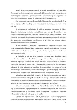 24
A partir desses componentes o uso de força pode ser medido por meio de várias
formas: por equipamentos próprios de medição (dinamômetros), por exames como a
eletromiografia (que revela o quanto os músculos estão sendo exigidos) ou por meio de
técnicas semiquantitativas (a partir da consideração do peso dos objetos).
Mas como avaliar o esforço do trabalhador? Como avaliar se está utilizando força
muscular excessiva? A situação pode ser avaliada de maneira indireta, sem medir a força
utilizada.
Os empregadores, profissionais de saúde e segurança, integrantes de CIPA,
dirigentes sindicais, representantes dos trabalhadores e a inspeção do trabalho podem
chegar à conclusão de que ocorre sobrecarga (com a utilização de força excessiva) a partir
da análise da atividade, do monitoramento das queixas dos trabalhadores e da utilização
de ferramentas metodológicas, especialmente as previstas em normas técnicas
reconhecidas no meio técnico e científico.
De uma forma prática, sugere-se a avaliação a partir do peso dos produtos e das
peças movimentadas, levando-se em consideração as condições de trabalho em que a
atividade é executada. O esforço realizado pelo trabalhador depende diretamente de como
a atividade é realizada.
A avaliação do uso de força muscular excessiva deve considerar, como
mencionado em vários itens da NR-36, os principais fatores relacionados à execução da
atividade: a posição do objeto em relação ao corpo e sua distância do corpo do
trabalhador; o tempo de manutenção (trabalho estático) e da duração das tarefas com
utilização de força; a frequência, quantidade de peças/produtos por minuto; se ocorre
movimentação (deslocamentos) e transporte da carga; a qualidade da pega (se existem
alças ou algum dispositivo que facilite a empunhadura), dentre outros fatores.
Além disso, deve ser avaliada a presença de fatores complementares que podem
acarretar um aumento do esforço do trabalhador na execução da tarefa: o tipo e a forma
da ferramenta; o tamanho ou forma do objeto/material manuseado; a utilização de luvas;
a utilização de ferramentas ou equipamentos vibrantes, dentre outros fatores.
Fator importante a ser considerado é a observação das queixas dos trabalhadores,
seja no monitoramento da própria empresa ou nas entrevistas realizadas pela fiscalização
do trabalho. O relato de desconforto, dor e fadiga pelos trabalhadores é indicador
relevante da ocorrência de sobrecarga na atividade.
A própria NR-36 (assim como a NR-17) já estabeleceu o dever do empregador em
realizar a análise ergonômica dessas atividades de manuseio de cargas. Assim, a AET
 
