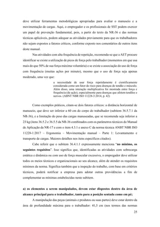 25
deve utilizar ferramentas metodológicas apropriadas para avaliar o manuseio e a
movimentação de cargas. Aqui, o empregador e os profissionais de SST podem exercer
um papel de prevenção fundamental, pois, a partir do texto da NR-36 e das normas
técnicas aplicáveis, podem adequar as atividades previamente para que os trabalhadores
não sejam expostos a fatores críticos, conforme exposto nos comentários de outros itens
deste manual.
Nas atividades com alta frequência de repetição, recomenda-se que a AET procure
identificar se existe a utilização de picos de força pelo trabalhador (momentos em que usa
mais do que 50% de sua força máxima voluntária) e se existe a associação do uso de força
com frequência (muitas ações por minuto), mesmo que o uso de força seja apenas
moderado, uma vez que:
a necessidade de usar força repetidamente é cientificamente
considerada como um fator de risco para doenças de tendão e músculo.
Além disso, uma interação multiplicativa foi mostrada entre força e
frequência (de ação), especialmente para doenças que afetem tendões e
nervos. (ABNT NBR ISO 11228-3:2014, p. 42)
Como exemplos práticos, citam-se dois fatores críticos: a distância horizontal de
manuseio, que deve ser inferior a 60 cm do corpo do trabalhador (subitem 36.5.7.1 da
NR-36), e a limitação do peso das cargas manuseadas, que se recomenda seja inferior a
23 kg (itens 36.5.2 e 36.5.5 da NR-36 combinados com os parâmetros técnicos do Manual
de Aplicação da NR-17 e com o item 4.3.1 e anexo C da norma técnica ANBT NBR ISO
11228-1:2017 – Ergonomia – Movimentação manual – Parte 1: Levantamento e
transporte de cargas. Maiores detalhes nos itens específicos citados).
Cabe referir que o subitem 36.4.1.1 expressamente menciona “no mínimo, os
seguintes requisitos”. Isso significa que, identificadas as atividades com sobrecarga
estática e dinâmica ou com uso de força muscular excessiva, o empregador deve utilizar
todos os meios técnicos e organizacionais ao seu alcance, além de atender os requisitos
mínimos da norma. Significa também que a inspeção do trabalho, com base em critérios
técnicos, poderá notificar a empresa para adotar outras providências a fim de
complementar as mínimas estabelecidas neste subitem.
a) os elementos a serem manipulados, devem estar dispostos dentro da área de
alcance principal para o trabalhador, tanto para a posição sentada como em pé;
A manipulação das peças (animais e produtos ou suas partes) deve estar dentro da
área de profundidade máxima para o trabalhador: 41,5 cm (nos termos das normas
 