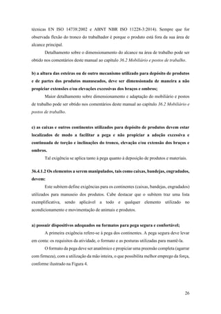26
técnicas EN ISO 14738:2002 e ABNT NBR ISO 11228-3:2014). Sempre que for
observada flexão do tronco do trabalhador é porque o produto está fora da sua área de
alcance principal.
Detalhamento sobre o dimensionamento do alcance na área de trabalho pode ser
obtido nos comentários deste manual ao capítulo 36.2 Mobiliário e postos de trabalho.
b) a altura das esteiras ou de outro mecanismo utilizado para depósito de produtos
e de partes dos produtos manuseados, deve ser dimensionada de maneira a não
propiciar extensões e/ou elevações excessivas dos braços e ombros;
Maior detalhamento sobre dimensionamento e adaptação do mobiliário e postos
de trabalho pode ser obtido nos comentários deste manual ao capítulo 36.2 Mobiliário e
postos de trabalho.
c) as caixas e outros continentes utilizados para depósito de produtos devem estar
localizados de modo a facilitar a pega e não propiciar a adoção excessiva e
continuada de torção e inclinações do tronco, elevação e/ou extensão dos braços e
ombros.
Tal exigência se aplica tanto à pega quanto à deposição de produtos e materiais.
36.4.1.2 Os elementos a serem manipulados, tais como caixas, bandejas, engradados,
devem:
Este subitem define exigências para os continentes (caixas, bandejas, engradados)
utilizados para manuseio dos produtos. Cabe destacar que o subitem traz uma lista
exemplificativa, sendo aplicável a todo e qualquer elemento utilizado no
acondicionamento e movimentação de animais e produtos.
a) possuir dispositivos adequados ou formatos para pega segura e confortável;
A primeira exigência refere-se à pega dos continentes. A pega segura deve levar
em conta: os requisitos da atividade, o formato e as posturas utilizadas para mantê-la.
O formato da pega deve ser anatômico e propiciar uma preensão completa (agarrar
com firmeza), com a utilização da mão inteira, o que possibilita melhor emprego da força,
conforme ilustrado na Figura 4.
 