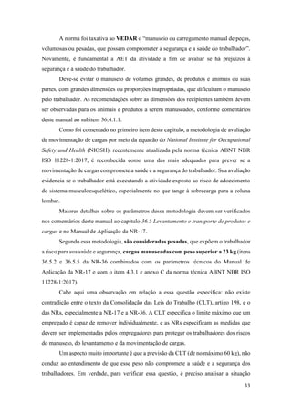 33
A norma foi taxativa ao VEDAR o “manuseio ou carregamento manual de peças,
volumosas ou pesadas, que possam comprometer a segurança e a saúde do trabalhador”.
Novamente, é fundamental a AET da atividade a fim de avaliar se há prejuízos à
segurança e à saúde do trabalhador.
Deve-se evitar o manuseio de volumes grandes, de produtos e animais ou suas
partes, com grandes dimensões ou proporções inapropriadas, que dificultam o manuseio
pelo trabalhador. As recomendações sobre as dimensões dos recipientes também devem
ser observadas para os animais e produtos a serem manuseados, conforme comentários
deste manual ao subitem 36.4.1.1.
Como foi comentado no primeiro item deste capítulo, a metodologia de avaliação
de movimentação de cargas por meio da equação do National Institute for Occupational
Safety and Health (NIOSH), recentemente atualizada pela norma técnica ABNT NBR
ISO 11228-1:2017, é reconhecida como uma das mais adequadas para prever se a
movimentação de cargas compromete a saúde e a segurança do trabalhador. Sua avaliação
evidencia se o trabalhador está executando a atividade exposto ao risco de adoecimento
do sistema musculoesquelético, especialmente no que tange à sobrecarga para a coluna
lombar.
Maiores detalhes sobre os parâmetros dessa metodologia devem ser verificados
nos comentários deste manual ao capítulo 36.5 Levantamento e transporte de produtos e
cargas e no Manual de Aplicação da NR-17.
Segundo essa metodologia, são consideradas pesadas, que expõem o trabalhador
a risco para sua saúde e segurança, cargas manuseadas com peso superior a 23 kg (itens
36.5.2 e 36.5.5 da NR-36 combinados com os parâmetros técnicos do Manual de
Aplicação da NR-17 e com o item 4.3.1 e anexo C da norma técnica ABNT NBR ISO
11228-1:2017).
Cabe aqui uma observação em relação a essa questão específica: não existe
contradição entre o texto da Consolidação das Leis do Trabalho (CLT), artigo 198, e o
das NRs, especialmente a NR-17 e a NR-36. A CLT especifica o limite máximo que um
empregado é capaz de remover individualmente, e as NRs especificam as medidas que
devem ser implementadas pelos empregadores para proteger os trabalhadores dos riscos
do manuseio, do levantamento e da movimentação de cargas.
Um aspecto muito importante é que a previsão da CLT (de no máximo 60 kg), não
conduz ao entendimento de que esse peso não compromete a saúde e a segurança dos
trabalhadores. Em verdade, para verificar essa questão, é preciso analisar a situação
 
