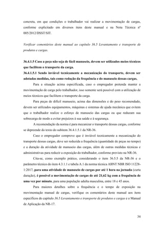 34
concreta, em que condições o trabalhador vai realizar a movimentação de cargas,
conforme explicitado em diversos itens deste manual e na Nota Técnica nº
005/2012/DSST/SIT.
Verificar comentários deste manual ao capítulo 36.5 Levantamento e transporte de
produtos e cargas.
36.4.1.5 Caso a peça não seja de fácil manuseio, devem ser utilizados meios técnicos
que facilitem o transporte da carga.
36.4.1.5.1 Sendo inviável tecnicamente a mecanização do transporte, devem ser
adotadas medidas, tais como redução da frequência e do manuseio dessas cargas.
Para a situação acima especificada, caso o empregador pretenda manter a
movimentação de carga pelo trabalhador, isso somente será possível com a utilização de
meios técnicos que facilitem o transporte da carga.
Para peças de difícil manuseio, acima das dimensões e do peso recomendado,
devem ser utilizados equipamentos, máquinas e sistemas de ajuda mecânica que evitem
que o trabalhador realize o esforço de manuseio das cargas ou que reduzam sua
sobrecarga de modo a evitar prejuízos à sua saúde e à segurança.
A recomendação da norma é para mecanizar o transporte dessas cargas, conforme
se depreende do texto do subitem 36.4.1.5.1 da NR-36.
Caso o empregador comprove que é inviável tecnicamente a mecanização do
transporte dessas cargas, deve ser reduzida a frequência (quantidade de peças no tempo)
e a duração da atividade de manuseio das cargas, além de outras medidas técnicas e
administrativas para reduzir a exposição do trabalhador, conforme previsto na NR-36.
Cita-se, como exemplo prático, considerando o item 36.5.5 da NR-36 e o
parâmetro técnico do item 4.3.1.1 e tabela A.1 da norma técnica ABNT NBR ISO 11228-
1:2017, para uma atividade de manuseio de cargas por até 1 hora na jornada (curta
duração), é possível a movimentação de cargas de até 21,62 kg com a frequência de
uma vez por minuto, para uma população adulta masculina, entre 18 e 45 anos.
Para maiores detalhes sobre a frequência e o tempo de exposição na
movimentação manual de cargas, verifique os comentários deste manual aos itens
específicos do capítulo 36.5 Levantamento e transporte de produtos e cargas e o Manual
de Aplicação da NR-17.
 