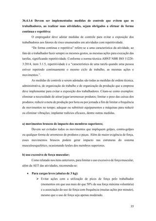35
36.4.1.6 Devem ser implementadas medidas de controle que evitem que os
trabalhadores, ao realizar suas atividades, sejam obrigados a efetuar de forma
contínua e repetitiva:
O empregador deve adotar medidas de controle para evitar a exposição dos
trabalhadores aos fatores de risco enumerados em atividades com repetitividade.
“De forma contínua e repetitiva” refere-se a uma característica da atividade, ao
fato de o trabalhador fazer sempre os mesmos gestos, as mesmas ações para execução das
tarefas, significando repetitividade. Conforme a norma técnica ABNT NBR ISO 11228-
3:2014, item 3.1.5, repetitividade é a “característica de uma tarefa quando uma pessoa
estiver repetindo continuamente o mesmo ciclo de trabalho, as mesmas ações e
movimentos.”.
As medidas de controle a serem adotadas são todas as medidas de ordem técnica,
administrativa, de organização do trabalho e de organização da produção que a empresa
deve implementar para evitar a exposição dos trabalhadores. Citam-se como exemplos:
eliminar a necessidade de atirar/jogar/arremessar produtos; limitar o peso das caixas dos
produtos; reduzir a meta de produção por hora ou por jornada a fim de limitar a frequência
de movimentos no tempo; adequar ou substituir equipamentos e máquinas para reduzir
ou eliminar vibrações; implantar rodízios eficazes, dentre outras medidas.
a) movimentos bruscos de impacto dos membros superiores;
Devem ser evitados todos os movimentos que impliquem golpes, contra-golpes
ou qualquer forma de arremesso de produtos e peças. Além de maior exigência de força,
esses movimentos bruscos podem gerar impacto nas estruturas do sistema
musculoesquelético, ocasionando lesões dos membros superiores.
b) uso excessivo de força muscular;
Como relatado nos itens anteriores, para limitar o uso excessivo de força muscular,
além da AET das atividades, recomenda-se:
• Para cargas leves (abaixo de 3 kg):
➢ Evitar ações com a utilização de picos de força pelo trabalhador
(momentos em que usa mais do que 50% de sua força máxima voluntária)
e a associação do uso de força com frequência (muitas ações por minuto),
mesmo que o uso de força seja apenas moderado.
 